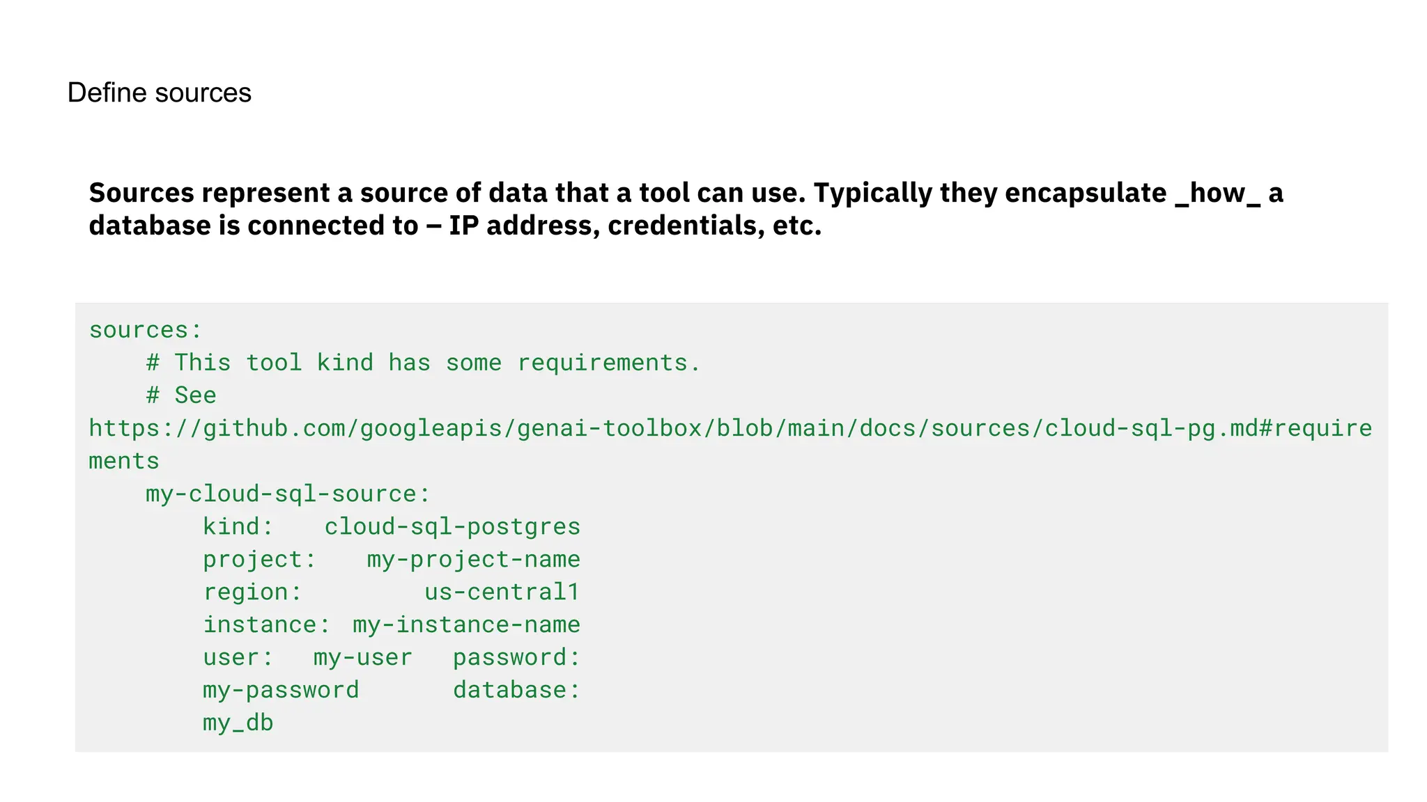 Define sources
sources:
# This tool kind has some requirements.
# See
https://github.com/googleapis/genai-toolbox/blob/main/docs/sources/cloud-sql-pg.md#require
ments
my-cloud-sql-source:
kind: cloud-sql-postgres
project: my-project-name
region: us-central1
instance: my-instance-name
user: my-user password:
my-password database:
my_db
Sources represent a source of data that a tool can use. Typically they encapsulate _how_ a
database is connected to – IP address, credentials, etc.
 