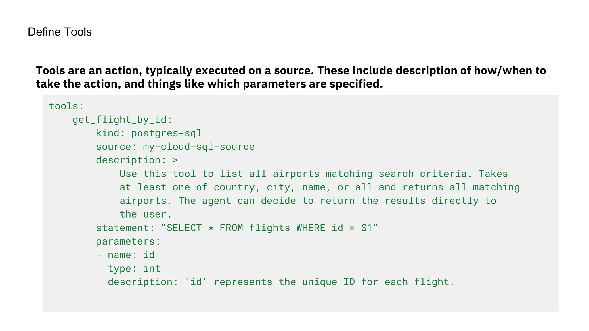 Define Tools
tools:
get_flight_by_id:
kind: postgres-sql
source: my-cloud-sql-source
description: >
Use this tool to list all airports matching search criteria. Takes
at least one of country, city, name, or all and returns all matching
airports. The agent can decide to return the results directly to
the user.
statement: "SELECT * FROM flights WHERE id = $1"
parameters:
- name: id
type: int
description: 'id' represents the unique ID for each flight.
Tools are an action, typically executed on a source. These include description of how/when to
take the action, and things like which parameters are specified.
 