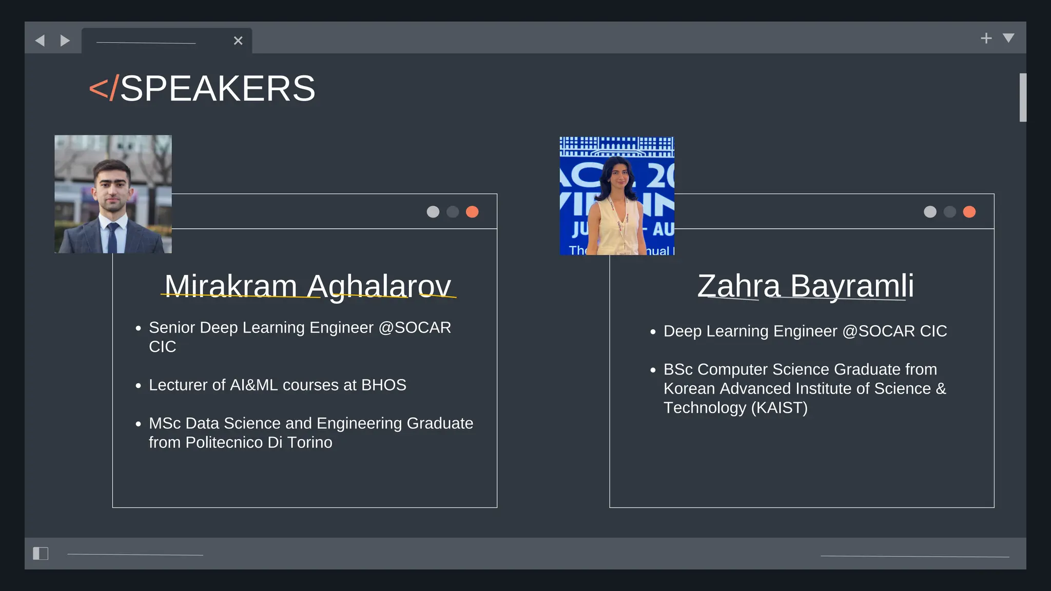 </SPEAKERS
Mirakram Aghalarov Zahra Bayramli
Senior Deep Learning Engineer @SOCAR
CIC
Lecturer of AI&ML courses at BHOS
MSc Data Science and Engineering Graduate
from Politecnico Di Torino
Deep Learning Engineer @SOCAR CIC
BSc Computer Science Graduate from
Korean Advanced Institute of Science &
Technology (KAIST)
 
