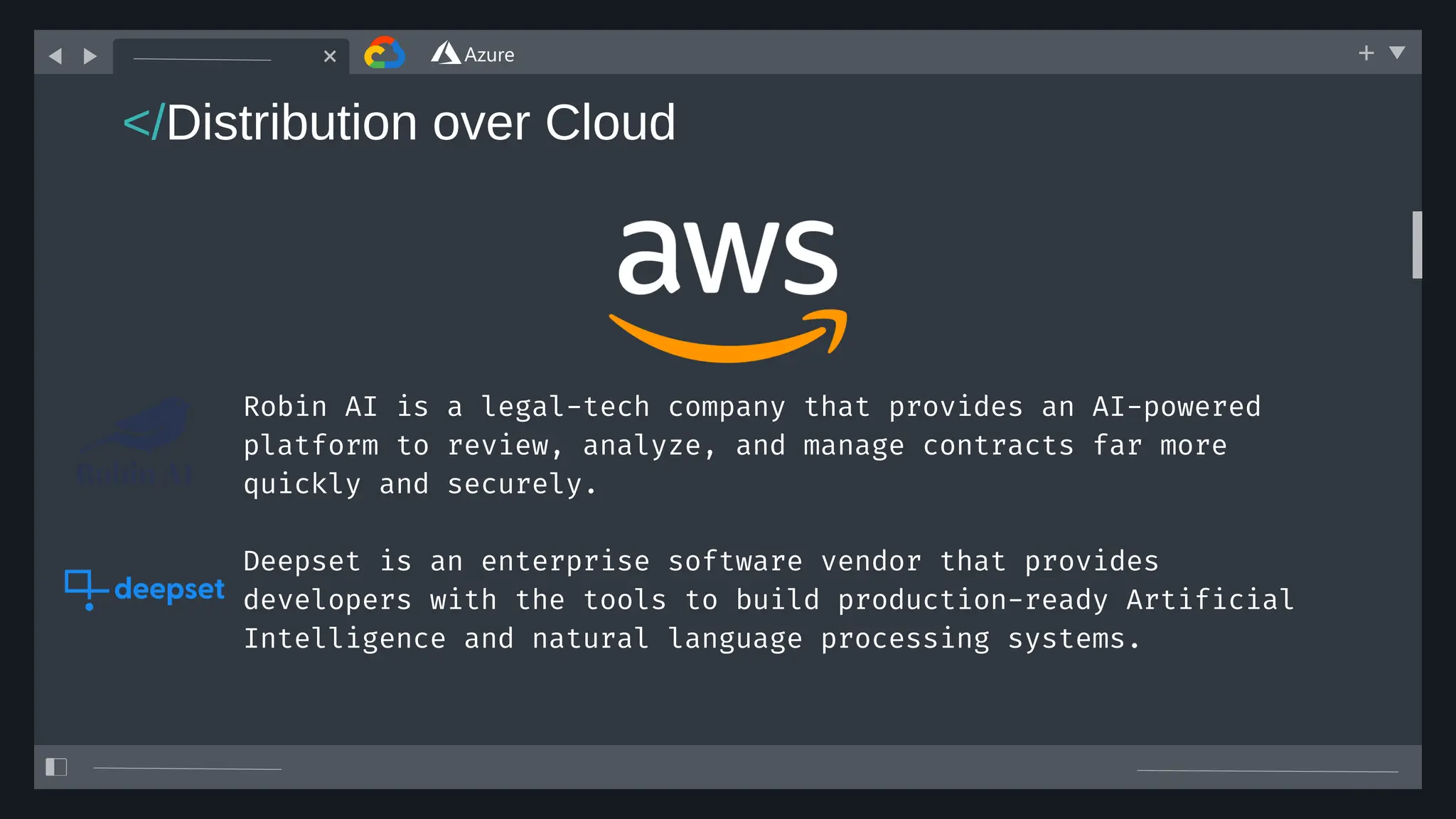 Deepset is an enterprise software vendor that provides
developers with the tools to build production-ready Artificial
Intelligence and natural language processing systems.
Robin AI is a legal-tech company that provides an AI-powered
platform to review, analyze, and manage contracts far more
quickly and securely.
</Distribution over Cloud
 