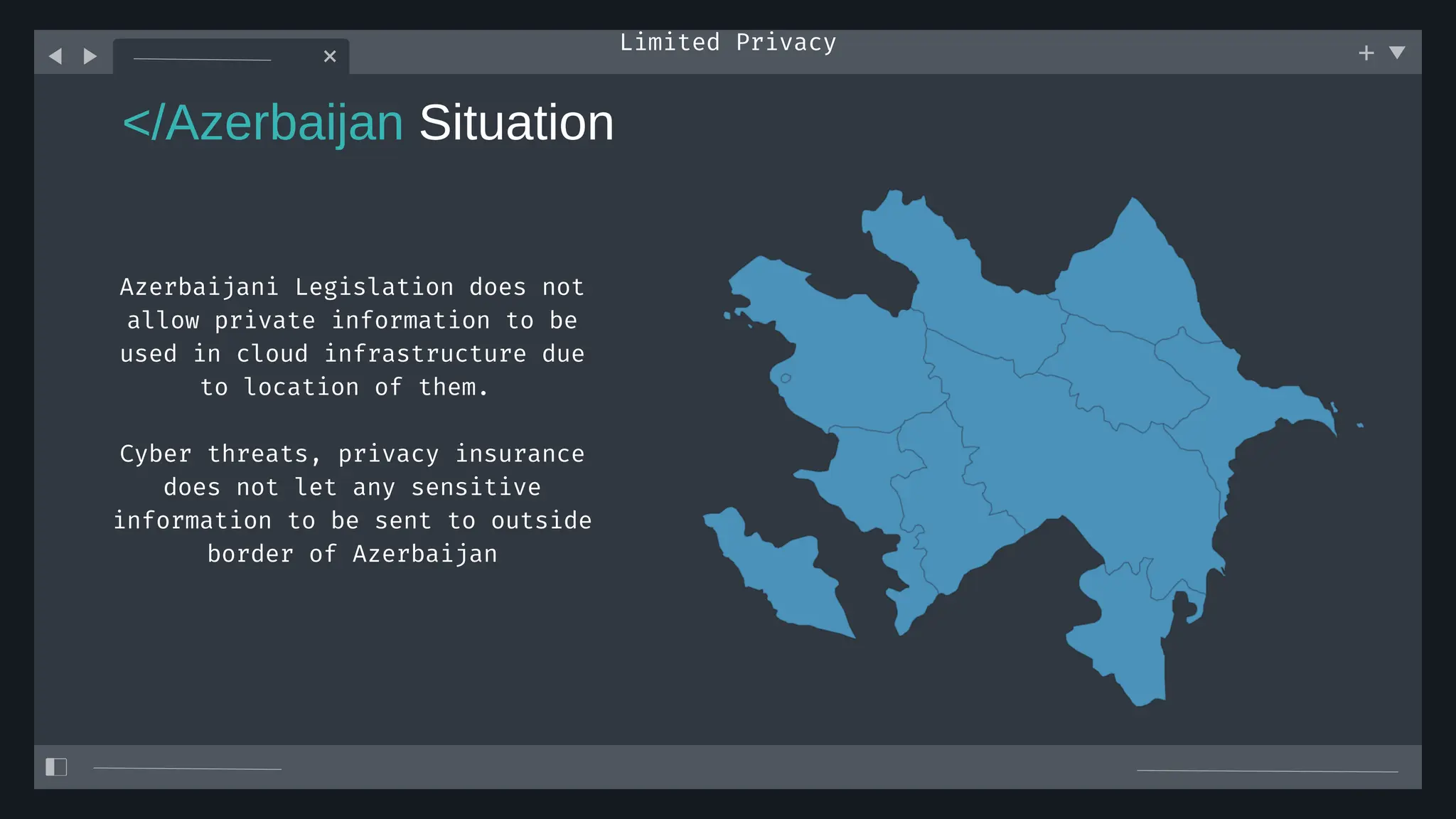 </Azerbaijan Situation
Limited Privacy
Azerbaijani Legislation does not
allow private information to be
used in cloud infrastructure due
to location of them.
Cyber threats, privacy insurance
does not let any sensitive
information to be sent to outside
border of Azerbaijan
 