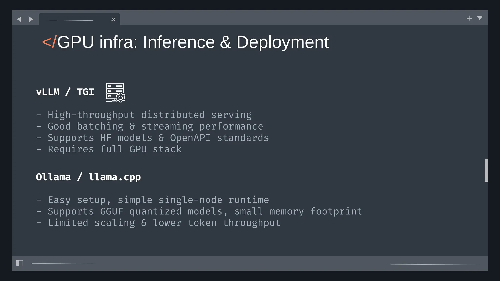 </GPU infra: Inference & Deployment
vLLM / TGI
- High-throughput distributed serving
- Good batching & streaming performance
- Supports HF models & OpenAPI standards
- Requires full GPU stack
Ollama / llama.cpp
- Easy setup, simple single-node runtime
- Supports GGUF quantized models, small memory footprint
- Limited scaling & lower token throughput
 