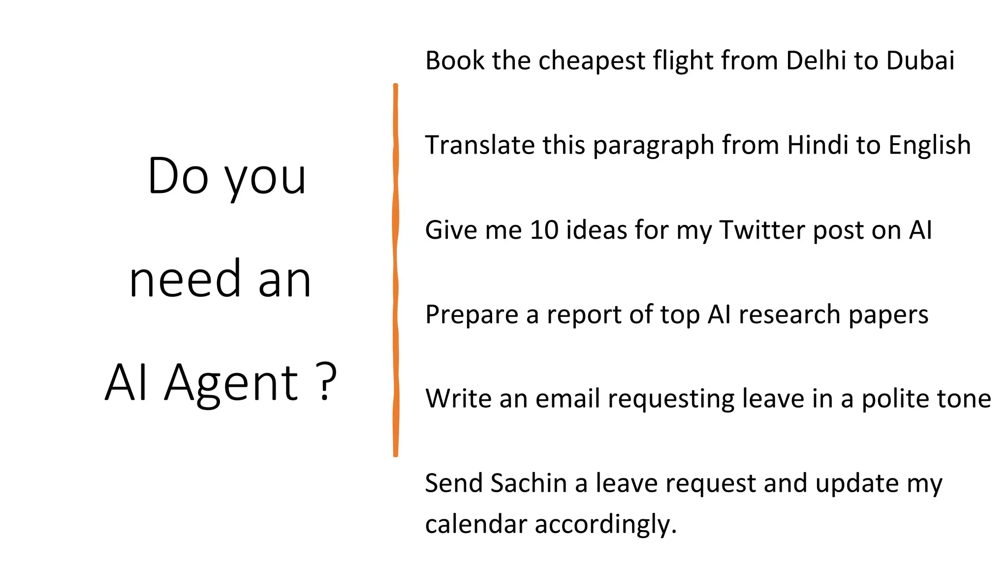 Do you
need an
AI Agent ?
Give me 10 ideas for my Twitter post on AI
Prepare a report of top AI research papers
Send Sachin a leave request and update my
calendar accordingly.
Book the cheapest flight from Delhi to Dubai
Translate this paragraph from Hindi to English
Write an email requesting leave in a polite tone
 