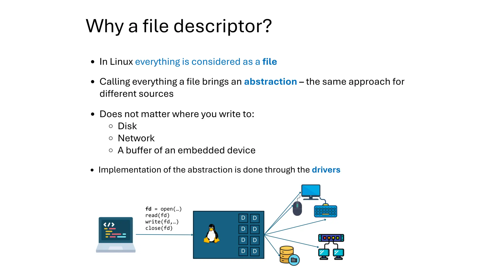 Why a file descriptor?
fd = open(…)
read(fd)
write(fd,…)
close(fd)
D
D
D
D
D
D
D
D
Calling everything a file brings an abstraction – the same approach for
different sources
Does not matter where you write to:
Disk
Network
A buffer of an embedded device
Implementation of the abstraction is done through the drivers
In Linux everything is considered as a file
 