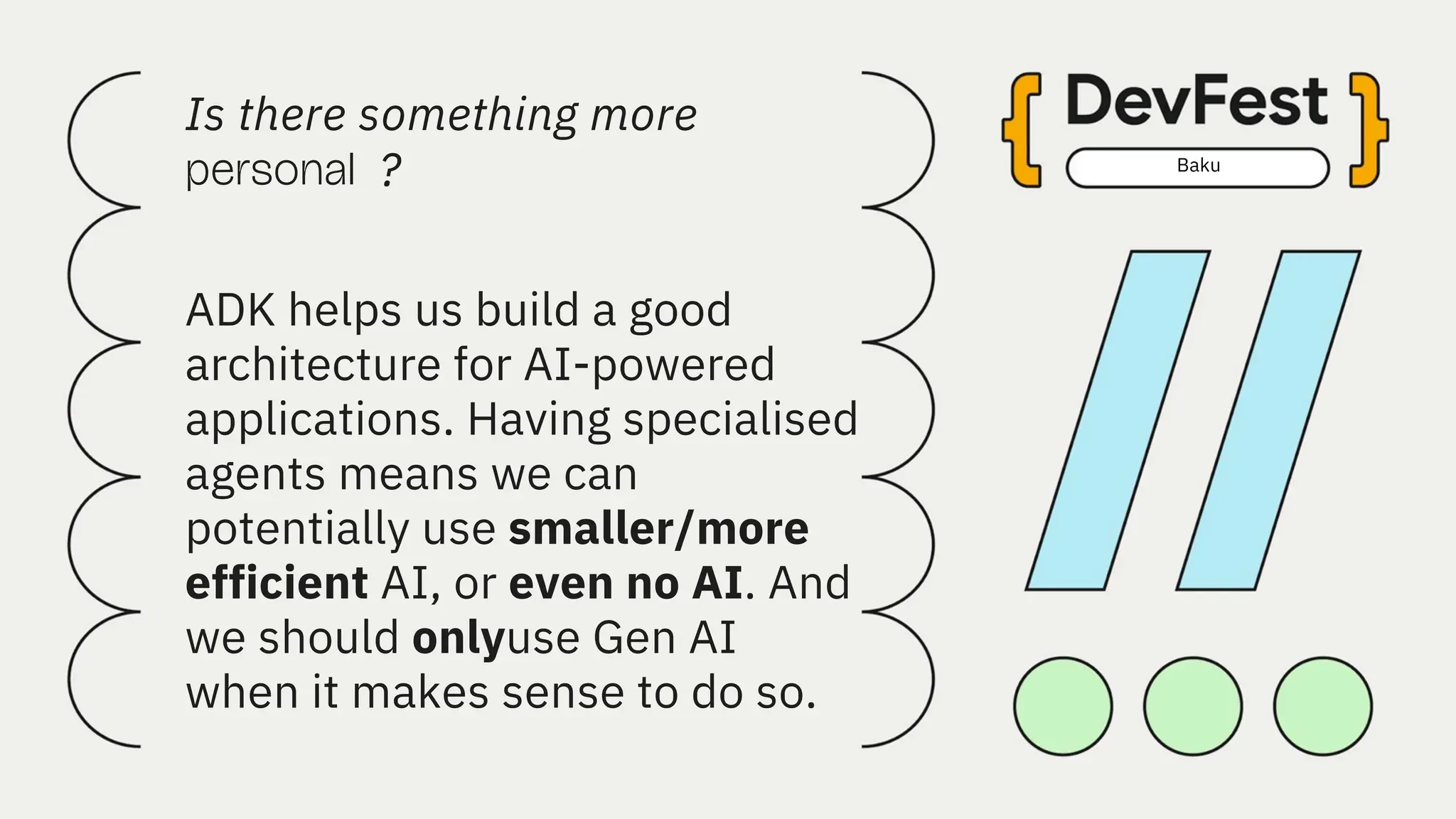 Baku
Is there something more
?
personal
ADK helps us build a good
architecture for AI-powered
applications. Having specialised
agents means we can
potentially use smaller/more
efficient AI, or even no AI. And
we should onlyuse Gen AI
when it makes sense to do so.
 