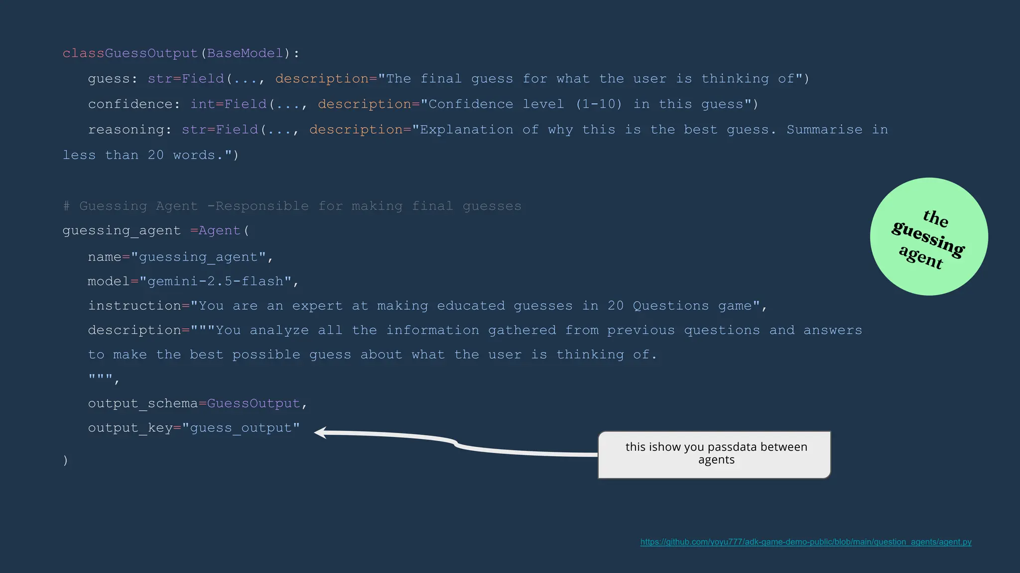 )
# Guessing Agent -Responsible for making final guesses
guessing_agent =Agent(
name="guessing_agent",
model="gemini-2.5-flash",
instruction="You are an expert at making educated guesses in 20 Questions game",
description="""You analyze all the information gathered from previous questions and answers
to make the best possible guess about what the user is thinking of.
""",
output_schema=GuessOutput,
output_key="guess_output"
classGuessOutput(BaseModel):
guess: str=Field(..., description="The final guess for what the user is thinking of")
confidence: int=Field(..., description="Confidence level (1-10) in this guess")
reasoning: str=Field(..., description="Explanation of why this is the best guess. Summarise in
less than 20 words.")
this ishow you passdata between
agents
https://github.com/yoyu777/adk-game-demo-public/blob/main/question_agents/agent.py
 
