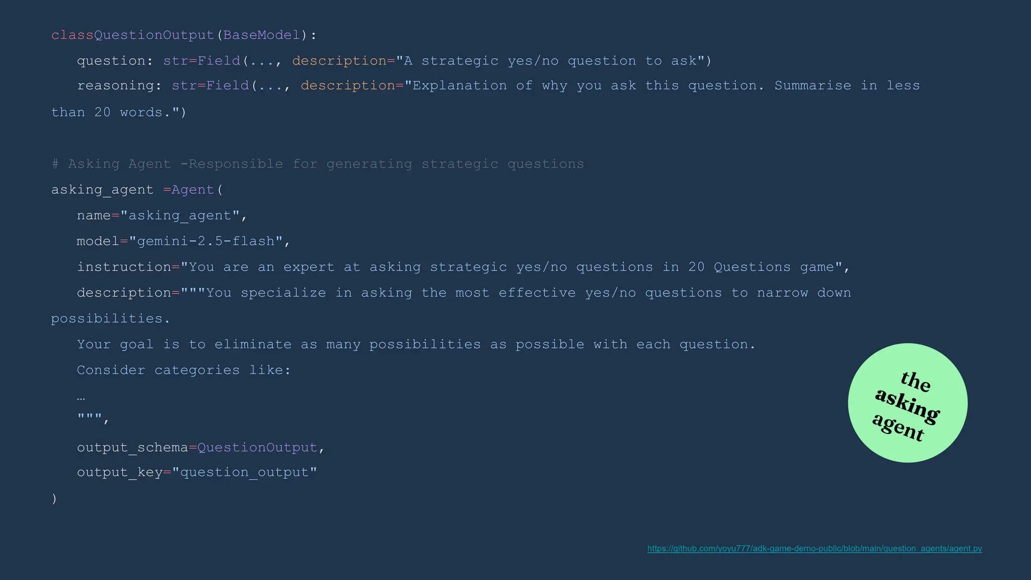 )
output_schema=QuestionOutput,
output_key="question_output"
# Asking Agent -Responsible for generating strategic questions
asking_agent =Agent(
name="asking_agent",
model="gemini-2.5-flash",
instruction="You are an expert at asking strategic yes/no questions in 20 Questions game",
description="""You specialize in asking the most effective yes/no questions to narrow down
possibilities.
Your goal is to eliminate as many possibilities as possible with each question.
Consider categories like:
…
""",
classQuestionOutput(BaseModel):
question: str=Field(..., description="A strategic yes/no question to ask")
reasoning: str=Field(..., description="Explanation of why you ask this question. Summarise in less
than 20 words.")
https://github.com/yoyu777/adk-game-demo-public/blob/main/question_agents/agent.py
 