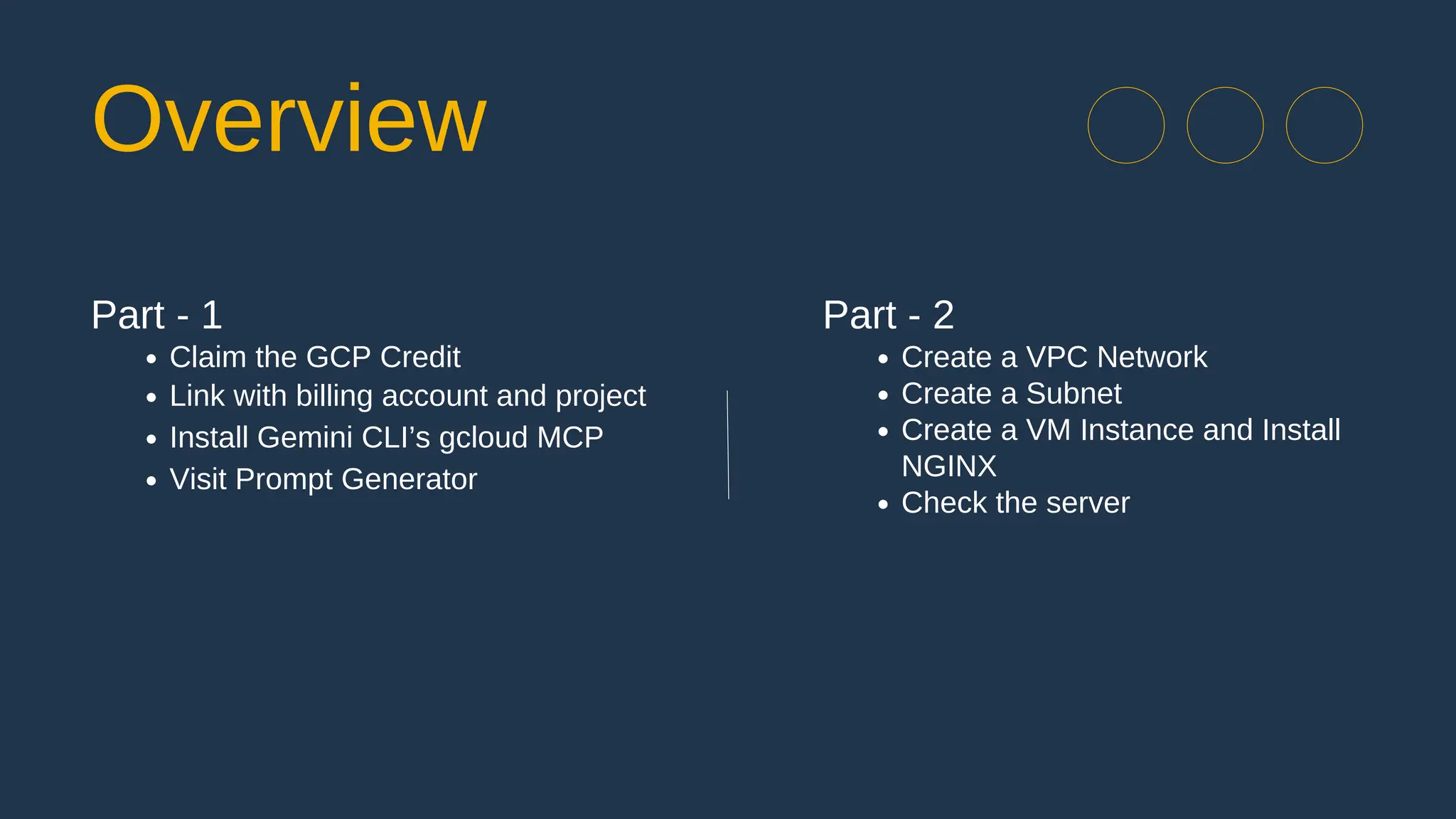 Part - 1
Claim the GCP Credit
Link with billing account and project
Install Gemini CLI’s gcloud MCP
Visit Prompt Generator
Part - 2
Create a VPC Network
Create a Subnet
Create a VM Instance and Install
NGINX
Check the server
Overview
 