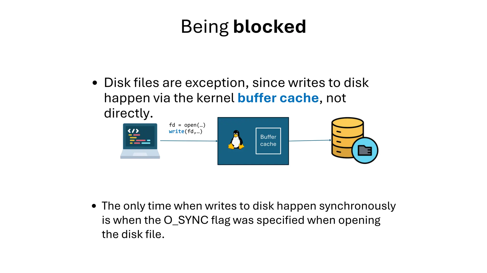 Disk files are exception, since writes to disk
happen via the kernel buffer cache, not
directly.
Being blocked
fd = open(…)
write(fd,…)
Buffer
cache
The only time when writes to disk happen synchronously
is when the O_SYNC flag was specified when opening
the disk file.
 