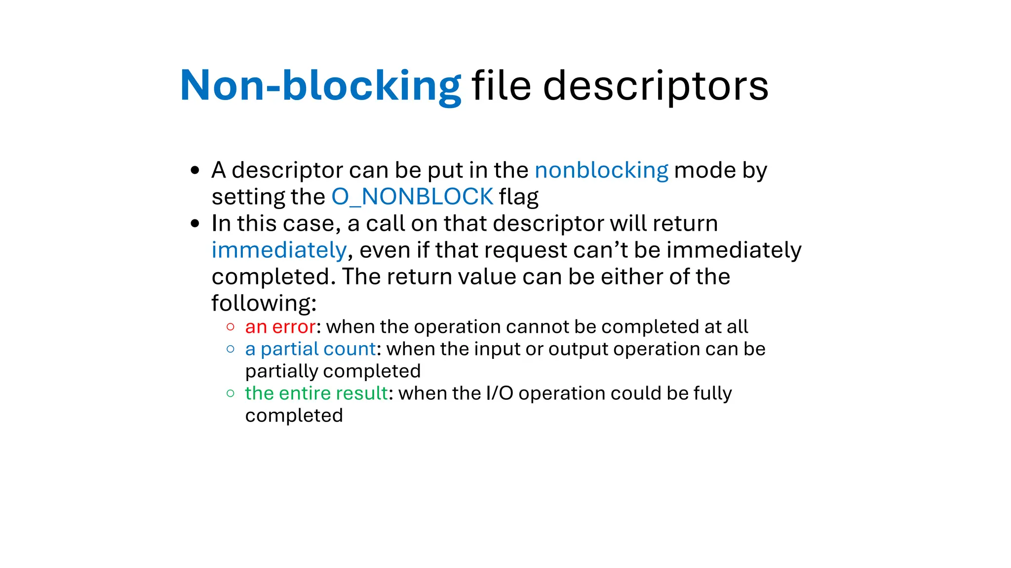 Non-blocking file descriptors
A descriptor can be put in the nonblocking mode by
setting the O_NONBLOCK flag
In this case, a call on that descriptor will return
immediately, even if that request can’t be immediately
completed. The return value can be either of the
following:
an error: when the operation cannot be completed at all
a partial count: when the input or output operation can be
partially completed
the entire result: when the I/O operation could be fully
completed
 
