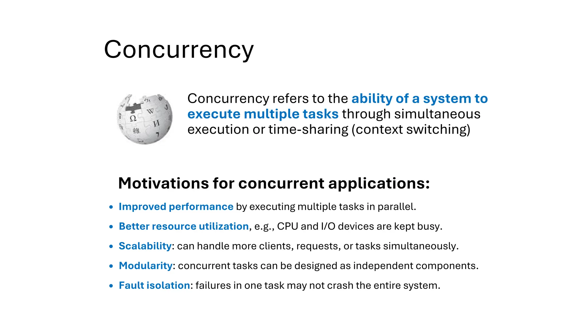 Concurrency
Concurrency refers to the ability of a system to
execute multiple tasks through simultaneous
execution or time-sharing (context switching)
Improved performance by executing multiple tasks in parallel.
Better resource utilization, e.g., CPU and I/O devices are kept busy.
Scalability: can handle more clients, requests, or tasks simultaneously.
Modularity: concurrent tasks can be designed as independent components.
Fault isolation: failures in one task may not crash the entire system.
Motivations for concurrent applications:
 