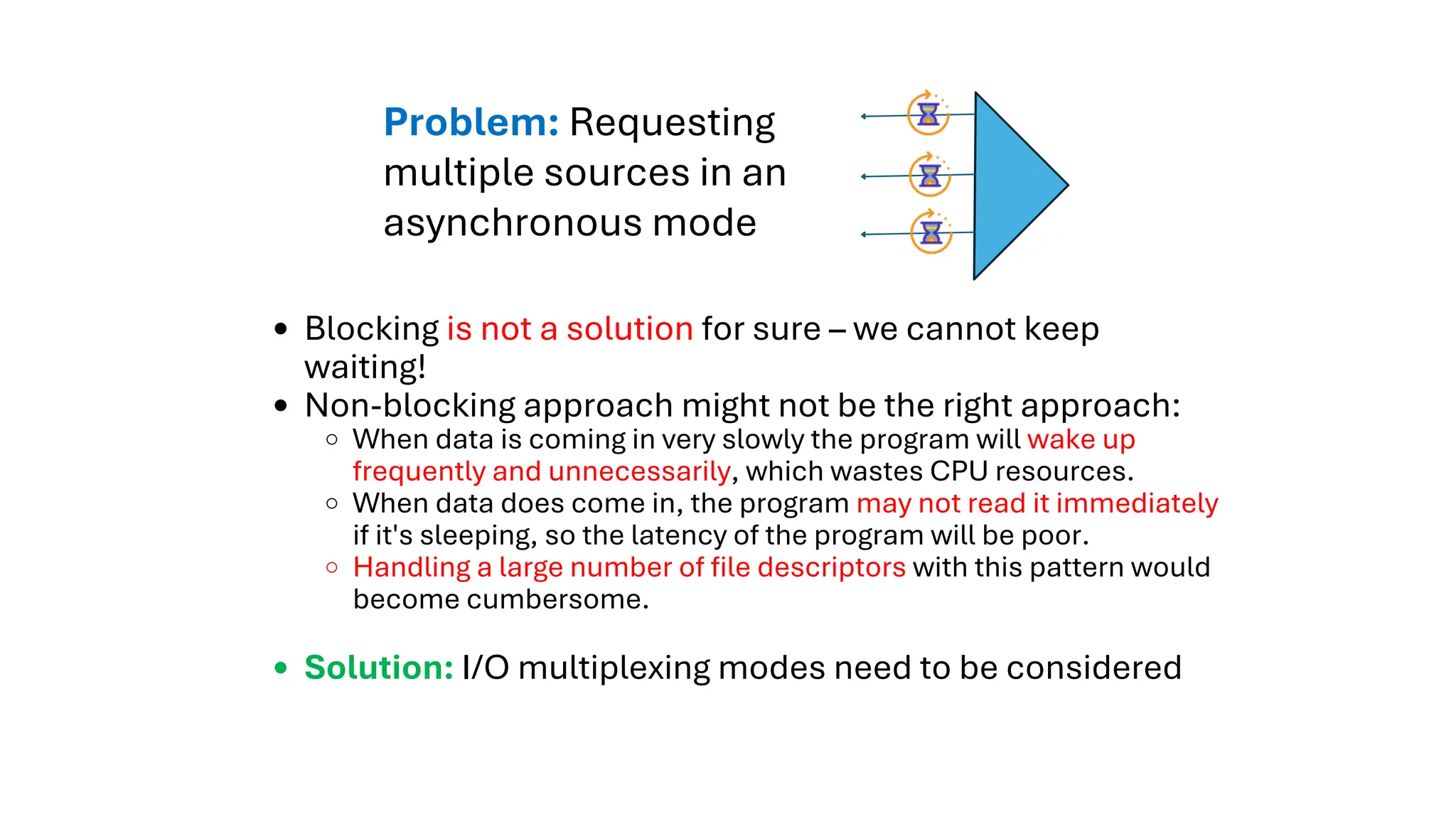 Blocking is not a solution for sure – we cannot keep
waiting!
Non-blocking approach might not be the right approach:
When data is coming in very slowly the program will wake up
frequently and unnecessarily, which wastes CPU resources.
When data does come in, the program may not read it immediately
if it's sleeping, so the latency of the program will be poor.
Handling a large number of file descriptors with this pattern would
become cumbersome.
Solution: I/O multiplexing modes need to be considered
Problem: Requesting
multiple sources in an
asynchronous mode
 