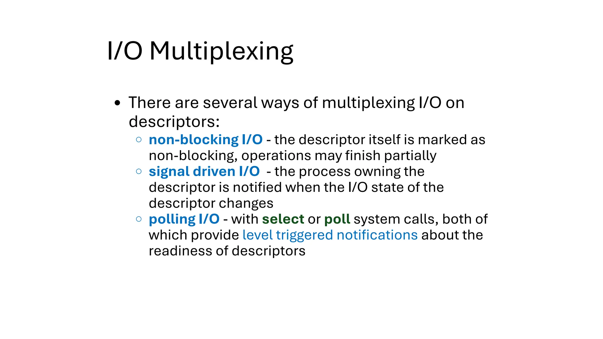 I/O Multiplexing
There are several ways of multiplexing I/O on
descriptors:
non-blocking I/O - the descriptor itself is marked as
non-blocking, operations may finish partially
signal driven I/O - the process owning the
descriptor is notified when the I/O state of the
descriptor changes
polling I/O - with select or poll system calls, both of
which provide level triggered notifications about the
readiness of descriptors
 