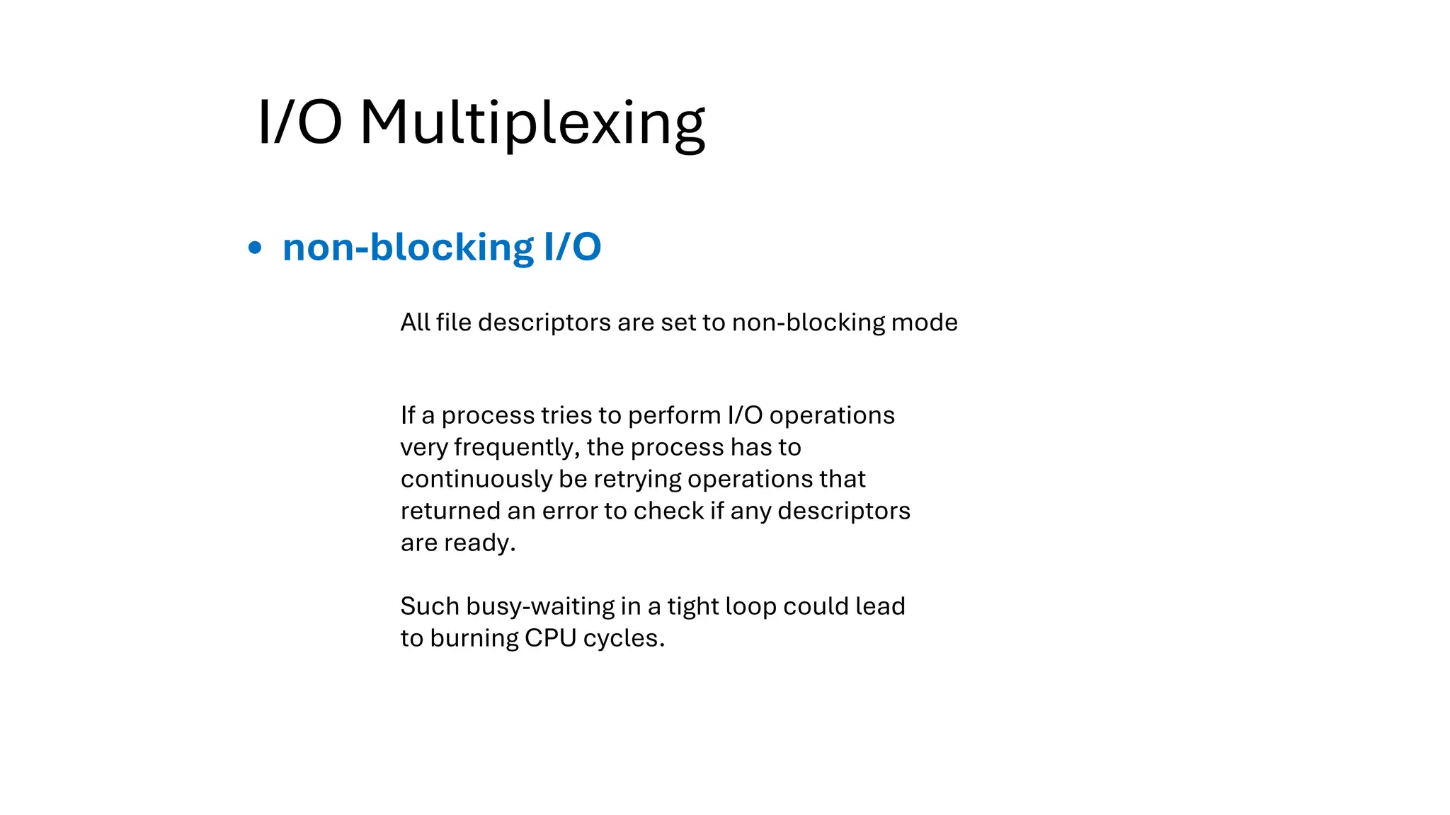 I/O Multiplexing
non-blocking I/O
If a process tries to perform I/O operations
very frequently, the process has to
continuously be retrying operations that
returned an error to check if any descriptors
are ready.
Such busy-waiting in a tight loop could lead
to burning CPU cycles.
All file descriptors are set to non-blocking mode
 