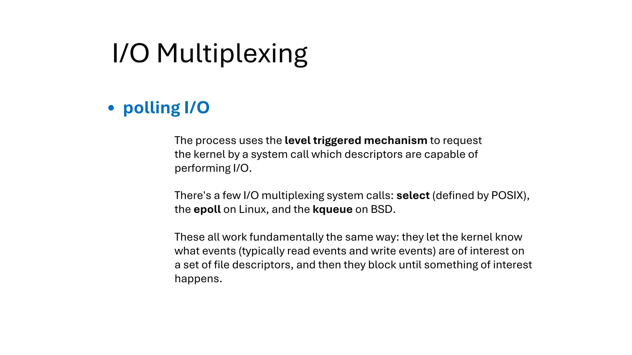 I/O Multiplexing
polling I/O
The process uses the level triggered mechanism to request
the kernel by a system call which descriptors are capable of
performing I/O.
There's a few I/O multiplexing system calls: select (defined by POSIX),
the epoll on Linux, and the kqueue on BSD.
These all work fundamentally the same way: they let the kernel know
what events (typically read events and write events) are of interest on
a set of file descriptors, and then they block until something of interest
happens.
 