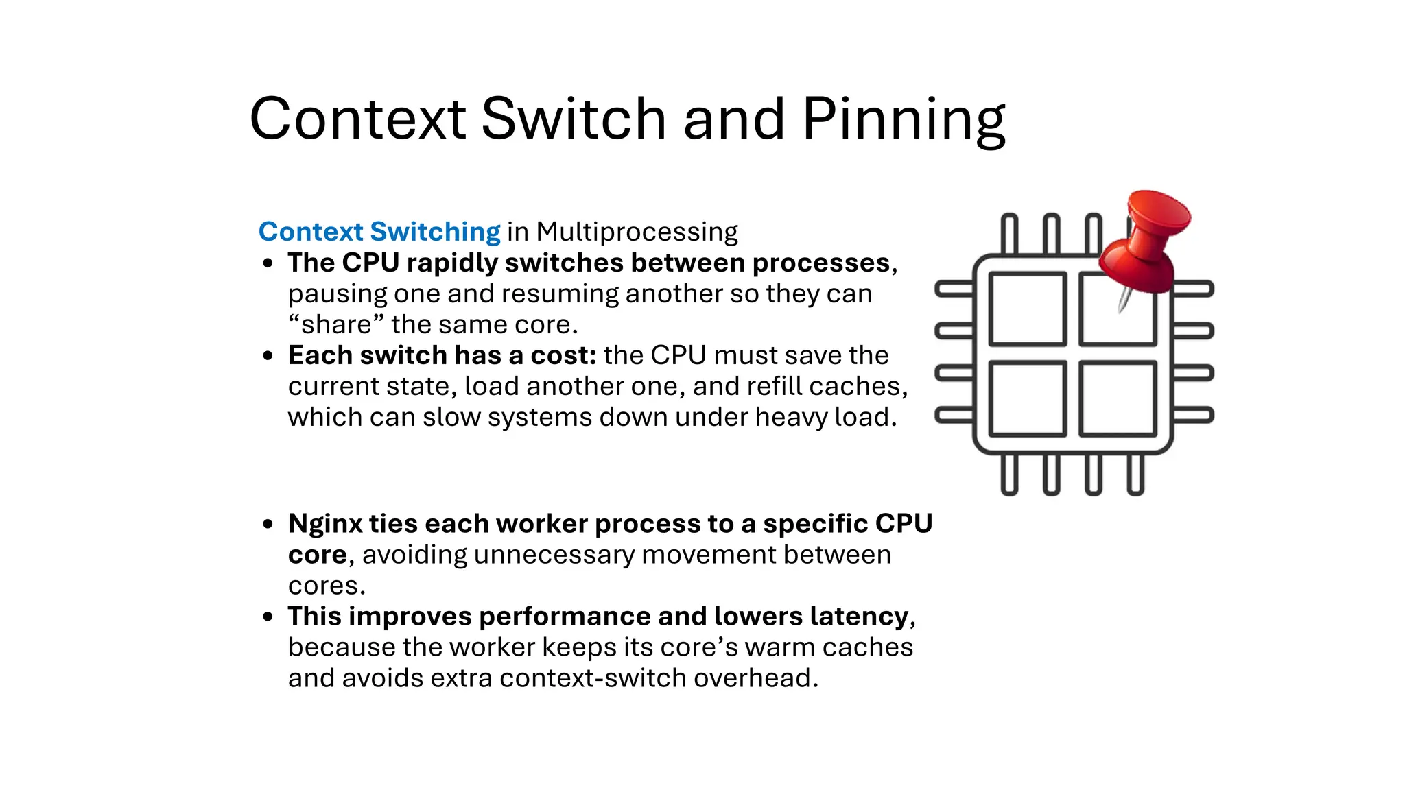 Context Switch and Pinning
Context Switching in Multiprocessing
The CPU rapidly switches between processes,
pausing one and resuming another so they can
“share” the same core.
Each switch has a cost: the CPU must save the
current state, load another one, and refill caches,
which can slow systems down under heavy load.
Nginx ties each worker process to a specific CPU
core, avoiding unnecessary movement between
cores.
This improves performance and lowers latency,
because the worker keeps its core’s warm caches
and avoids extra context-switch overhead.
 