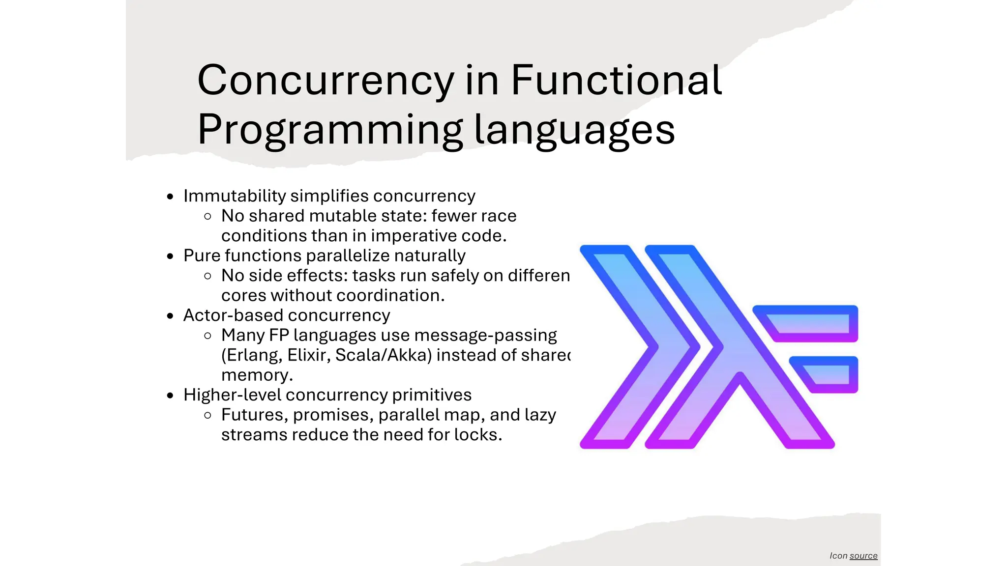 Concurrency in Functional
Programming languages
Immutability simplifies concurrency
No shared mutable state: fewer race
conditions than in imperative code.
Pure functions parallelize naturally
No side effects: tasks run safely on different
cores without coordination.
Actor-based concurrency
Many FP languages use message-passing
(Erlang, Elixir, Scala/Akka) instead of shared
memory.
Higher-level concurrency primitives
Futures, promises, parallel map, and lazy
streams reduce the need for locks.
Icon source
 