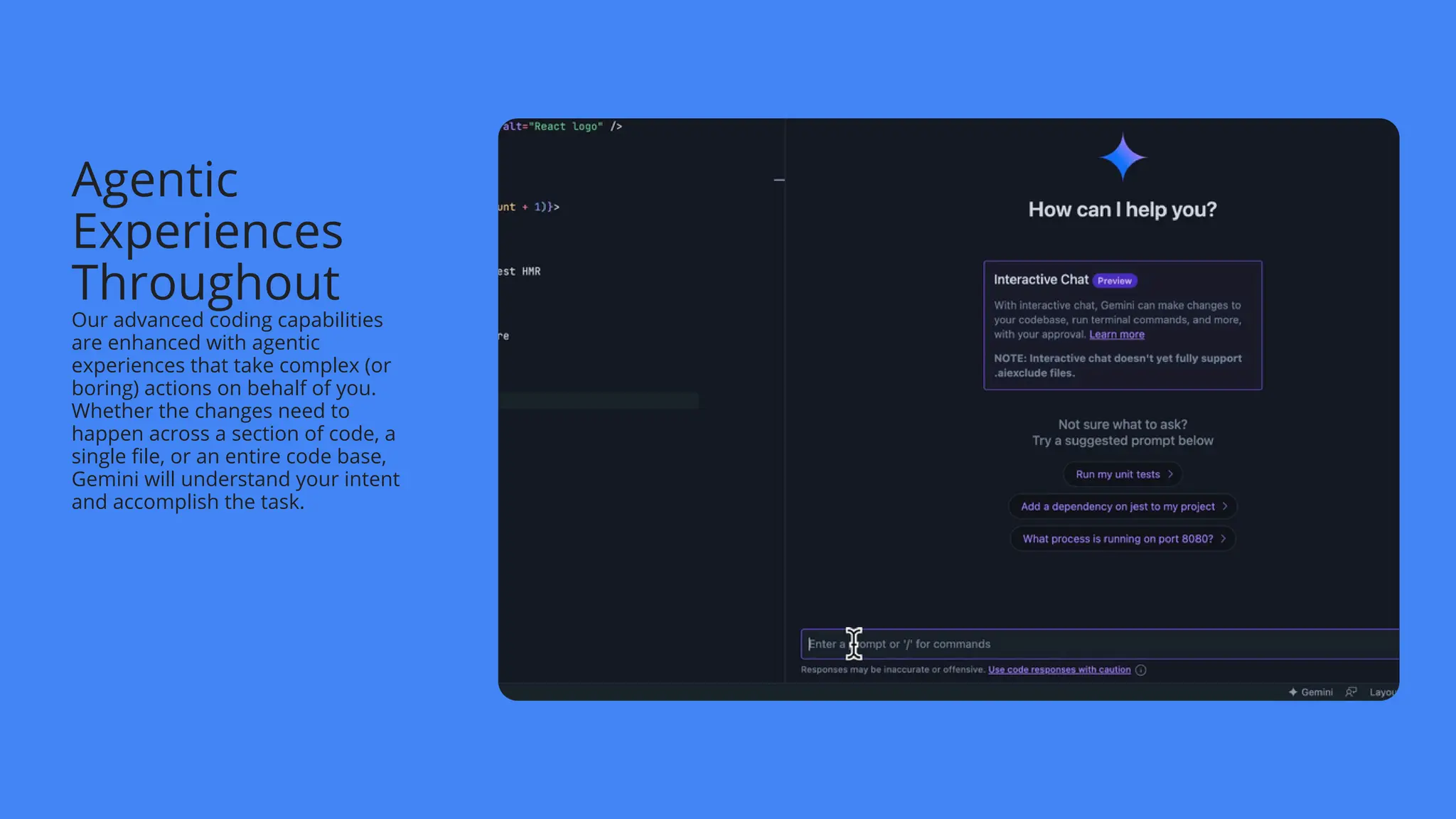 Agentic
Experiences
Throughout
Our advanced coding capabilities
are enhanced with agentic
experiences that take complex (or
boring) actions on behalf of you.
Whether the changes need to
happen across a section of code, a
single file, or an entire code base,
Gemini will understand your intent
and accomplish the task.
 