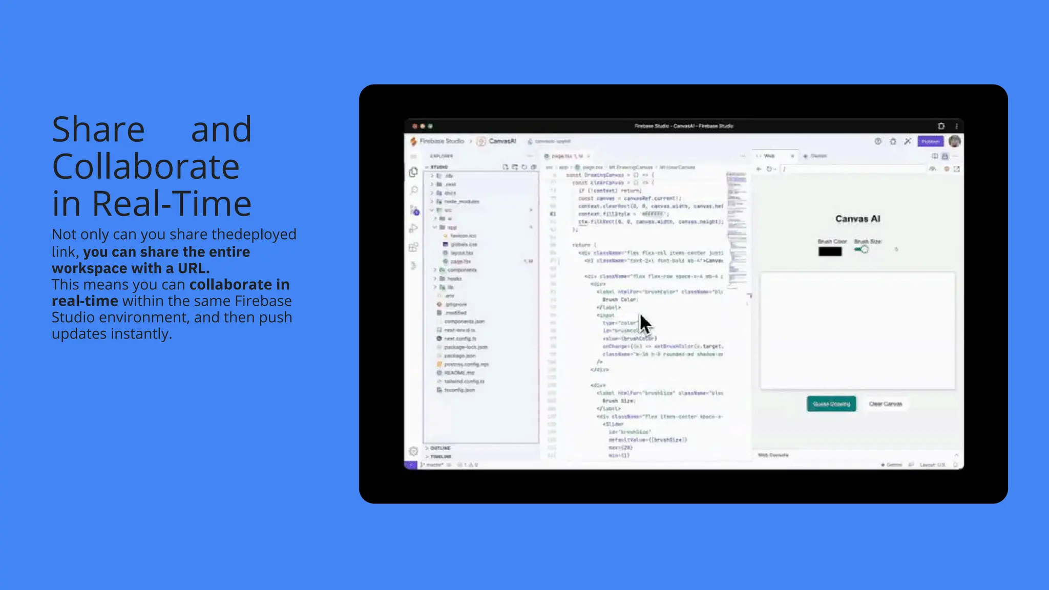 Share and
Collaborate
in Real-Time
Not only can you share thedeployed
link, you can share the entire
workspace with a URL.
This means you can collaborate in
real-time within the same Firebase
Studio environment, and then push
updates instantly.
 