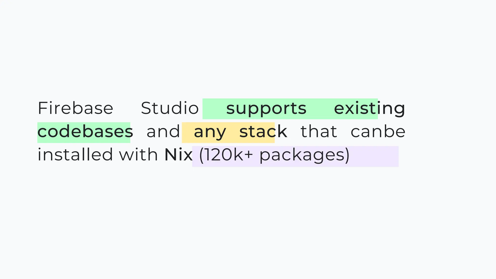 Firebase Studio supports existing
codebases and any stack that canbe
installed with Nix (120k+ packages)
 