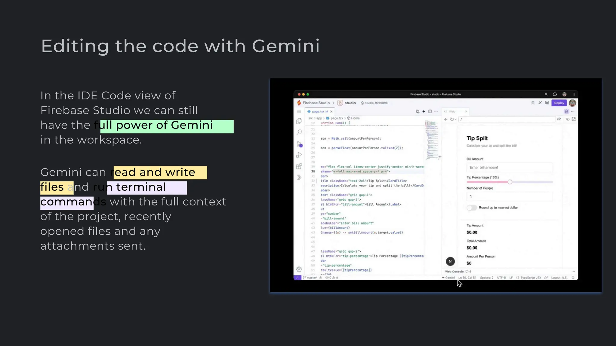 Editing the code with Gemini
In the IDE Code view of
Firebase Studio we can still
have the full power of Gemini
in the workspace.
Gemini can read and write
files and run terminal
commands with the full context
of the project, recently
opened files and any
attachments sent.
 