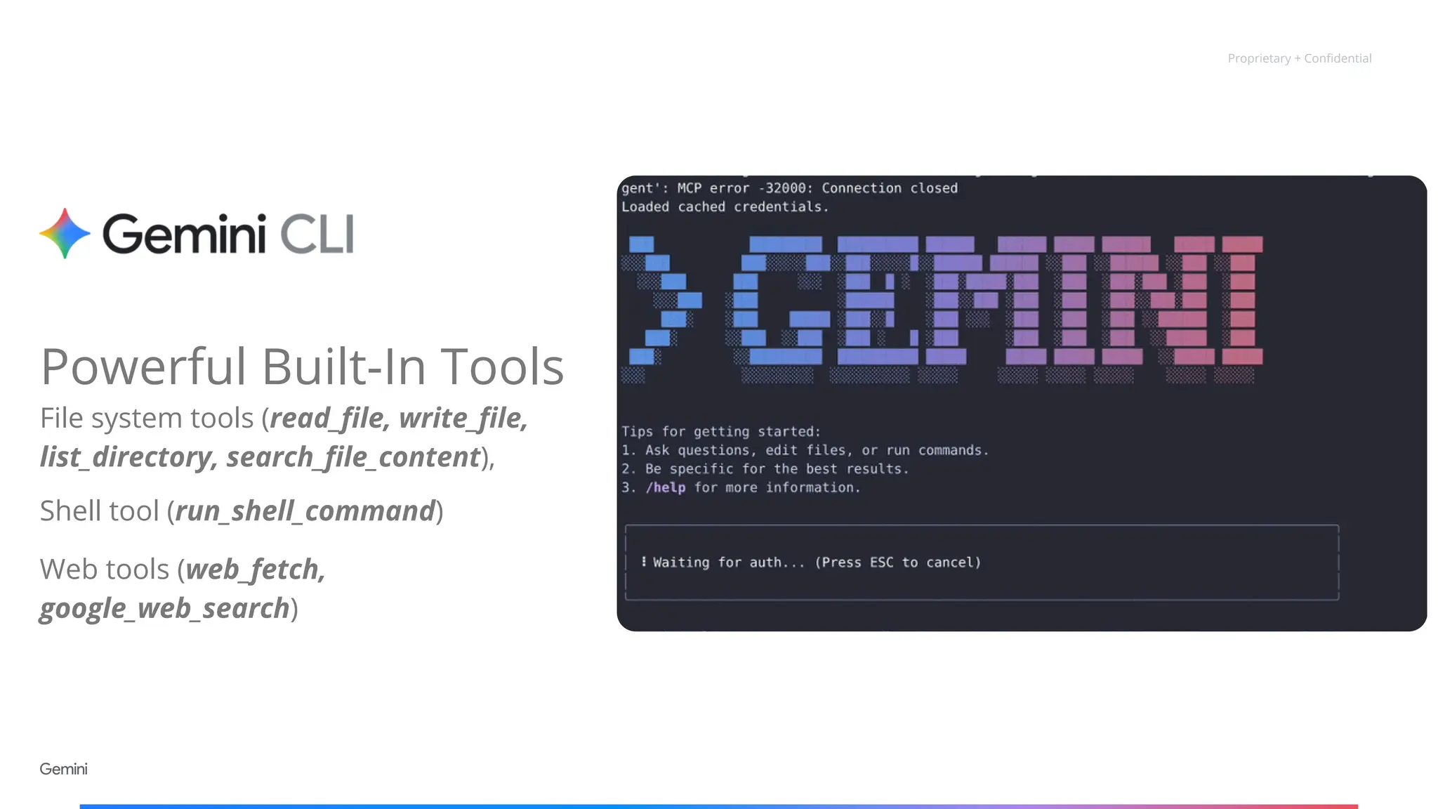 Proprietary + Confidential
Powerful Built-In Tools
File system tools (read_file, write_file,
list_directory, search_file_content),
Shell tool (run_shell_command)
Web tools (web_fetch,
google_web_search)
 