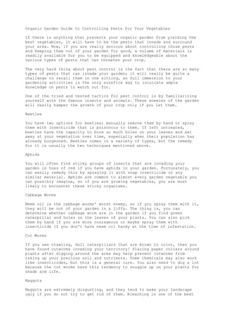 Organic Garden Guide to Controlling Pests for Your Vegetables
If there is anything that prevents your organic garden from yielding the
best vegetables, it will have to be the pests that invade and surround
your area. Now, if you are really serious about controlling those pests
and keeping them out of your garden for good, a volume of materials is
readily available for you to be equipped and knowledgeable about the
various types of pests that can threaten your crop.
The very hard thing about pest control is the fact that there are so many
types of pests that can invade your garden; it will really be quite a
challenge to recall them in one sitting, so full immersion to your
gardening activities is the only surefire way to inculcate ample
knowledge on pests to watch out for.
One of the tried and tested tactics for pest control is by familiarizing
yourself with the famous insects and animals. These enemies of the garden
will really hamper the growth of your crop only if you let them.
Beetles
You have two options for beetles: manually remove them by hand or spray
them with insecticide that is poisonous to them. If left untreated,
beetles have the capacity to bore so much holes on your leaves and eat
away at your vegetation over time, especially when their population has
already burgeoned. Beetles comes in a variety of types, but the remedy
for it is usually the two techniques mentioned above.
Aphids
You will often find sticky groups of insects that are invading your
garden in hues of red if you have aphids in your garden. Fortunately, you
can easily remedy this by spraying it with soap insecticide or any
similar material. Aphids are common to almost every garden vegetable you
can possibly imagine, so if you are growing vegetables, you are most
likely to encounter these sticky organisms.
Cabbage Worms
Neem oil is the cabbage worms' worst enemy, so if you spray them with it,
they will be out of your garden in a jiffy. The thing is, you can
determine whether cabbage worm are in the garden if you find green
caterpillar and holes on the leaves of your plants. You can also pick
them by hand if you are more courageous or maybe spray them with
insecticide if you don't have neem oil handy at the time of infestation.
Cut Worms
If you see crawling, dull caterpillars that are brown in color, then you
have found cutworms invading your territory! Placing paper collars around
plants after digging around the area may help prevent cutworms from
taking up your precious soil and nutrients. Some chemicals may also work
like insecticides, but this is a general cure. You also need to dig a lot
because the cut worms have this tendency to snuggle up on your plants for
shade and life.
Maggots
Maggots are extremely disgusting, and they tend to make your landscape
ugly if you do not try to get rid of them. Bleaching is one of the best
 