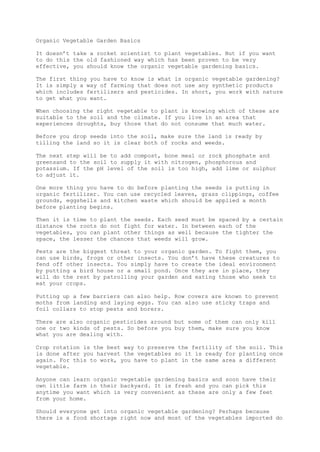 Organic Vegetable Garden Basics
It doesn’t take a rocket scientist to plant vegetables. But if you want
to do this the old fashioned way which has been proven to be very
effective, you should know the organic vegetable gardening basics.
The first thing you have to know is what is organic vegetable gardening?
It is simply a way of farming that does not use any synthetic products
which includes fertilizers and pesticides. In short, you work with nature
to get what you want.
When choosing the right vegetable to plant is knowing which of these are
suitable to the soil and the climate. If you live in an area that
experiences droughts, buy those that do not consume that much water.
Before you drop seeds into the soil, make sure the land is ready by
tilling the land so it is clear both of rocks and weeds.
The next step will be to add compost, bone meal or rock phosphate and
greensand to the soil to supply it with nitrogen, phosphorous and
potassium. If the pH level of the soil is too high, add lime or sulphur
to adjust it.
One more thing you have to do before planting the seeds is putting in
organic fertilizer. You can use recycled leaves, grass clippings, coffee
grounds, eggshells and kitchen waste which should be applied a month
before planting begins.
Then it is time to plant the seeds. Each seed must be spaced by a certain
distance the roots do not fight for water. In between each of the
vegetables, you can plant other things as well because the tighter the
space, the lesser the chances that weeds will grow.
Pests are the biggest threat to your organic garden. To fight them, you
can use birds, frogs or other insects. You don’t have these creatures to
fend off other insects. You simply have to create the ideal environment
by putting a bird house or a small pond. Once they are in place, they
will do the rest by patrolling your garden and eating those who seek to
eat your crops.
Putting up a few barriers can also help. Row covers are known to prevent
moths from landing and laying eggs. You can also use sticky traps and
foil collars to stop pests and borers.
There are also organic pesticides around but some of them can only kill
one or two kinds of pests. So before you buy them, make sure you know
what you are dealing with.
Crop rotation is the best way to preserve the fertility of the soil. This
is done after you harvest the vegetables so it is ready for planting once
again. For this to work, you have to plant in the same area a different
vegetable.
Anyone can learn organic vegetable gardening basics and soon have their
own little farm in their backyard. It is fresh and you can pick this
anytime you want which is very convenient as these are only a few feet
from your home.
Should everyone get into organic vegetable gardening? Perhaps because
there is a food shortage right now and most of the vegetables imported do
 