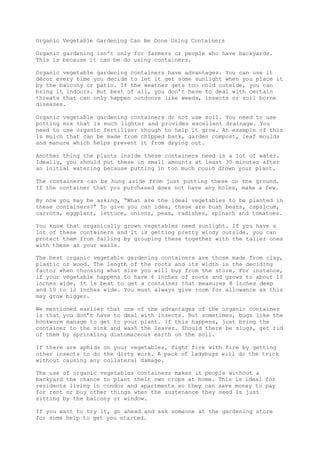 Organic Vegetable Gardening Can Be Done Using Containers
Organic gardening isn’t only for farmers or people who have backyards.
This is because it can be do using containers.
Organic vegetable gardening containers have advantages. You can use it
décor every time you decide to let it get some sunlight when you place it
by the balcony or patio. If the weather gets too cold outside, you can
bring it indoors. But best of all, you don’t have to deal with certain
threats that can only happen outdoors like weeds, insects or soil borne
diseases.
Organic vegetable gardening containers do not use soil. You need to use
potting mix that is much lighter and provides excellent drainage. You
need to use organic fertilizer though to help it grow. An example of this
is mulch that can be made from chipped bark, garden compost, leaf moulds
and manure which helps prevent it from drying out.
Another thing the plants inside these containers need is a lot of water.
Ideally, you should put these in small amounts at least 30 minutes after
an initial watering because putting in too much could drown your plant.
The containers can be hung aside from just putting these on the ground.
If the container that you purchased does not have any holes, make a few.
By now you may be asking, “What are the ideal vegetables to be planted in
these containers?” To give you can idea, these are bush beans, capsicum,
carrots, eggplant, lettuce, onions, peas, radishes, spinach and tomatoes.
You know that organically grown vegetables need sunlight. If you have a
lot of these containers and it is getting pretty windy outside, you can
protect them from falling by grouping these together with the taller ones
with these as your walls.
The best organic vegetable gardening containers are those made from clay,
plastic or wood. The length of the roots and its width is the deciding
factor when choosing what size you will buy from the store. For instance,
if your vegetable happens to have 6 inches of roots and grows to about 10
inches wide, it is best to get a container that measures 8 inches deep
and 10 to 12 inches wide. You must always give room for allowance as this
may grow bigger.
We mentioned earlier that one of the advantages of the organic container
is that you don’t have to deal with insects. But sometimes, bugs like the
hookworm manage to get to your plant. If this happens, just bring the
container to the sink and wash the leaves. Should there be slugs, get rid
of them by sprinkling diatomaceous earth on the soil.
If there are aphids on your vegetables, fight fire with fire by getting
other insects to do the dirty work. A pack of ladybugs will do the trick
without causing any collateral damage.
The use of organic vegetables containers makes it people without a
backyard the chance to plant their own crops at home. This is ideal for
residents living in condos and apartments so they can save money to pay
for rent or buy other things when the sustenance they need is just
sitting by the balcony or window.
If you want to try it, go ahead and ask someone at the gardening store
for some help to get you started.
 
