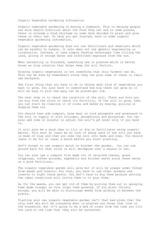 Organic Vegetable Gardening Information
Organic vegetable gardening is making a comeback. This is because people
are more health conscious about the food they eat and in some places,
there is already a food shortage so some have decided to plant and grow
these on their own. To help you get started, here is some organic
vegetable gardening information.
Organic vegetable gardening does not use fertilizers and chemicals which
can be harmful to humans. It also does not use genetic engineering or
irradiation. Instead, it uses simple farming techniques like tilling the
land, giving it enough water and sufficient exposure from the sun.
When harvesting is finished, something new is planted which is better
known as crop rotation that helps keep the soil fertile.
Growing organic vegetables is not something that only farmers can do.
This can be done by homeowners since they can plan some of these in their
own backyard.
The first thing that you have to do is choose what kind of vegetables you
want to grow. You also have to understand how big these can grow so it
will be easy to plot how many can be placed per row.
The next step is to check the condition of the soil. There are kits you
can buy from the store to check its fertility. If the soil is good, then
you can start by clearing it of rocks and weeds by mowing, pulling or
digging them out.
You should then add compost, bone meal or rock phosphate and greensand to
the soil to supply it with nitrogen, phosphorous and potassium. You can
also add lime or sulphur to adjust the soil’s pH level only if you have
to.
It will also be a good idea to till or dig in fertilizers using organic
matter. This must at least be an inch of sharp sand if the soil you have
is made of clay and then you rake the soil into beds and rows. You should
leave it be for at least a month before you start planting.
Don’t forget to use organic mulch to blanket the garden. You can use
ground bark for that since it will decompose over a season or two.
You can also use a compost file made out of recycled leaves, grass
clippings, coffee grounds, eggshells and kitchen waste since these serve
as a good fertilizer.
The organic vegetable garden will grow but it will be always under threat
from weeds and insects. For that, you have to use other animals and
insects to fight these pests. You don’t have to buy them because setting
the ideal conditions will invite them in to your home.
As for the weeds, you can get rid of them by pulling them out or spraying
home made vinegar as this stops them growing. If you plant thickly
enough, you will be able to discourage weeds from growing in between the
plants.
Planting your own organic vegetable garden isn’t that bad given that the
only ones who will be consuming what is planted are those that live in
the household. But it’s going to be a bed of roses from the time you till
the land to the time that they will be harvested.
 