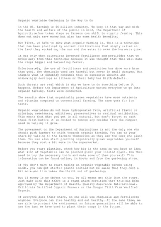 Organic Vegetable Gardening Is the Way to Go
In the US, farming is $6 billion industry. To keep it that way and with
the health and welfare of the public in mind, the Department of
Agriculture has taken steps so farmers can shift to organic farming. This
does not only save money but also has some health benefits.
But first, we have to know what organic farming is. This is a technique
that has been practiced by ancient civilizations that simply relied on
the land they worked on, the sun and the water to make the harvests grow.
It was only when scientists invented fertilizers and pesticides that we
moved away from this technique because it was thought that this will make
the crops bigger and harvesting faster.
Unfortunately, the use of fertilizers and pesticides has done more harm
than good. The chemicals used are harmful but never in small dosages. But
imagine what if somebody consumes this in excessive amounts and
unknowingly develops an illness or their baby has birth defects.
Such threats are real which is why we have to do something before it
happens. Before the Department of Agriculture wanted everyone to go into
organic farming, tests were conducted.
The results show that organically grown vegetables have more nutrients
and vitamins compared to conventional farming. The same goes for its
taste.
Organic vegetables do not have hydrogenated fats, artificial flavor or
coloring, sweeteners, additives, preservatives or residual antibiotics.
This means that what you get is all natural. But don’t forget to wash
these first before it is cooked to remove any residue from the compost
used in helping it grow.
The government or the Department of Agriculture is not the only one who
should push farmers to shift towards organic farming. You can do your
share by talking to the farmers themselves as they are the ones who plant
them. You can also start planting organically grown vegetables yourself
because they cost a bit more in the supermarket.
Before you start planting, check how big is the area so you have an idea
what kind of vegetables can be planted given your limited space. You then
need to buy the necessary tools and make some of them yourself. This
information can be found online, in books and from the gardening store.
If you don’t want to start making an organic vegetable garden using
seeds, you can get starter plants instead but be aware that they cost a
bit more and this takes the thrill out of gardening.
But if money is no object to you, by all means get this from the store.
Just make sure that there is a stamp which certifies that this has been
approved by the Department of Health, Quality Assurance International,
California Certified Organic Farmers or the Oregon Tilth Farm Verified
Organic.
If everyone does their share, no one will use chemicals and fertilizers
anymore. Everyone can live healthy and eat healthy. At the same time, we
are able to protect the environment so future generations will be able to
use the land we have used to plant their crops in the future.
 