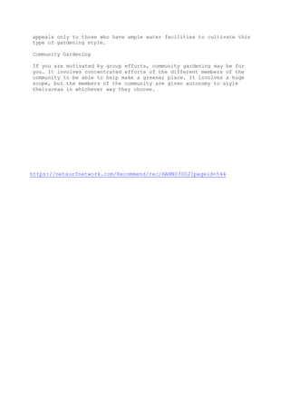 appeals only to those who have ample water facilities to cultivate this
type of gardening style.
Community Gardening
If you are motivated by group efforts, community gardening may be for
you. It involves concentrated efforts of the different members of the
community to be able to help make a greener place. It involves a huge
scope, but the members of the community are given autonomy to style
theirareas in whichever way they choose.
https://netsurfnetwork.com/Recommend/rec/HANN03002?pageid=544
 