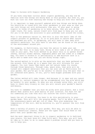 Steps to Success with Organic Gardening
If you have long been curious about organic gardening, you may now be
familiar with how things are being done in this process. But even so, you
must not tire out from learning new things to help you with this venture.
It is important to keep yourself updated with how things are being done.
You should be in tuned with the local gardeners in your area so that you
can talk things out with enthusiasts like you. If your goal in going
organic in terms of gardening is to help nature, then you are on the
right track. For sure, nature itself will find ways to help you out and
for you to be able see solutions to your problems just around the corner.
This is how generous nature is. And this is also the basic idea of the
organic process of gardening. It is to give back to nature what nature
has bestowed you with. In gardening, you will have to veer away with
synthetic materials. You only have to use what can be found on the ground
or the environment around you.
For example, in fertilizers, you have the option to make your own
compost. But this is no easy task. Doing so will take a lot of effort and
time on your part. The first method to go about this is to gather dried
leaves, certain animal manure, vegetable peels and the likes on a compost
bag. You have to attend to it periodically to add moisture once in a
while and to make sure that you are doing things right.
The second method is to pile up the materials that you have gathered on
the ground. Pile those up in a space that you will allocate for your
compost. You just leave them there and let nature takes its course
through those materials. Through time, years even, that pile will be
turned into compost materials that you can also use as fertilizers for
your garden. But you've got to be careful to choose only the part that is
not infested with pests. If not, you'll have bigger problems with your
garden.
The latter method will take longer. And because it is open and you cannot
regulate it, certain elements can be accommodated into the pile which may
be harmful to your garden. So when you are already using that, you still
have to check very closely so that you will retain your garden's health
and beauty.
You have to remember that you must be picky with your plants. Ask a local
dealer what plants will grow easily on your location. You must not opt
for something you like that will not survive the site's conditions.
Learn the art of mulching. You have to do this periodically in your
garden beds. This will kill the growing weeds. You'll be able to monitor
the unnecessary pests and get rid of them. This also moderates the
temperature of the soil. And by mulching it, you'll prevent the soil from
eroding.
Have a variety of plants in your garden. This way, you will be able to
attract beneficial insects. These are the types that would feed on the
pests that your garden may incur.
And the most important thing to do in organic gardening is to befriend
your plants. You must know all them fully well. This way, you will have
an idea as to what to do in cases where a problem struck and you have no
one to help you.
 