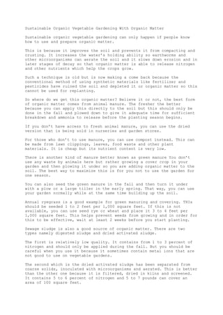 Sustainable Organic Vegetable Gardening With Organic Matter
Sustainable organic vegetable gardening can only happen if people know
how to use and prepare organic matter.
This is because it improves the soil and prevents it from compacting and
crusting. It increases the water’s holding ability so earthworms and
other microorganisms can aerate the soil and it slows down erosion and in
later stages of decay so that organic matter is able to release nitrogen
and other nutrients which help the crops grow.
Such a technique is old but is now making a come back because the
conventional method of using synthetic materials like fertilizer and
pesticides have ruined the soil and depleted it or organic matter so this
cannot be used for replanting.
So where do we get this organic matter? Believe it or not, the best form
of organic matter comes from animal manure. The fresher the better
because you can apply this directly to the soil but this should only be
done in the fall and plowed down to give it adequate time for sufficient
breakdown and ammonia to release before the planting season begins.
If you don’t have access to fresh animal manure, you can use the dried
version that is being sold in nurseries and garden stores.
For those who don’t to use manure, you can use compost instead. This can
be made from lawn clippings, leaves, food waste and other plant
materials. It is cheap but its nutrient content is very low.
There is another kind of manure better known as green manure You don’t
use any waste by animals here but rather growing a cover crop in your
garden and then plowing it under so you are adding organic matter to the
soil. The best way to maximize this is for you not to use the garden for
one season.
You can also seed the green manure in the fall and then turn it under
with a plow or a large tiller in the early spring. That way, you can use
your garden normally while at the same time building up the soil.
Annual ryegrass is a good example for green manuring and covering. THIs
should be seeded 1 to 2 feet per 1,000 square feet. If this is not
available, you can use seed rye or wheat and place it 3 to 4 feet per
1,000 square feet. This helps prevent weeds from growing and in order for
this to be effective, wait at least 2 weeks before you start planting.
Sewage sludge is also a good source of organic matter. There are two
types namely digested sludge and dried activated sludge.
The first is relatively low quality. It contains from 1 to 3 percent of
nitrogen and should only be applied during the fall. But you should be
careful when you use it because it sometimes contain metal ions that are
not good to use on vegetable gardens.
The second which is the dried activated sludge has been separated from
coarse solids, inoculated with microorganisms and aerated. This is better
than the other one because it is filtered, dried in kilns and screened.
It contains 5 to 6 percent of nitrogen and 5 to 7 pounds can cover an
area of 100 square feet.
 
