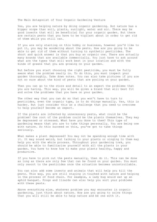 The Main Antagonist of Your Organic Gardening Venture
Yes, you are helping nature by doing organic gardening. But nature has a
bigger scope than soil, plants, sunlight, water and air. There may be
good insects that will be beneficial for your organic garden. But there
are certain pests that you have to be vigilant about in order to get rid
of them while you still can.
If you are only starting on this hobby or business, however you'd like to
put it, you may be wondering about the pests. How are you going to be
able to get rid of them without turning to synthetic pesticides. The
short and quick answer is that you buy an organic one. There are actually
many brands that are available commercially. You just have to ask around
what are the types that will work best in your location and with the
kinds of greens that you are growing on your garden.
But before you start choosing the right pesticide, you must be fully
aware what the problem really is. To do this, you must inspect your
garden thoroughly. Take down notes. You can also take pictures if you are
not so sure about the kind of pests that are pooling on your garden.
Then you can go to the store and detail to an expert the problems that
you are having. This way, you will be given a brand that will best fit
and solve the problems that you have on your garden.
The other way that you can do so that you won't have to turn to
pesticides, even the organic type, is to do things manually. Yes, this is
harder. But just consider this as a challenge that you need to overcome
to help yourself become an expert.
If the plants are infested by unnecessary pests, what could be the
problem? One root of the problem could be the plants themselves. They may
be depressed or stressed. What have you done to them? This type of
gardening means that you are to take things personally. You are being one
with nature. So this succeed on this, you've got to take things
seriously.
What makes a plant depressed? You may not be spending enough time with
it. It may sound weird, but talking to your plants or singing to them may
help you with the whole process. Throughout your gardening trek, you
should be able to familiarize yourself with all the plants in your
garden. You have to know how to make your plants healthy, happy and
productive.
If you have to pick out the pests manually, then do it. This can be done
as long as there are only few that can be found on your garden. You must
only resort to the pesticides once the situation becomes uncontrollable.
You can also add some insects and animals that will help you kill the
pests. This way, you are still staying in touched with nature and helping
in the process of food chain. For example, a lady bug would eat up an
aphid banquet. Frogs and lizards can also help you sort your problems
with these pests.
Above everything else, whatever problem you may encounter in organic
gardening, just think about nature. How are you going to solve things
that you will still be able to help nature and be one with it.
 