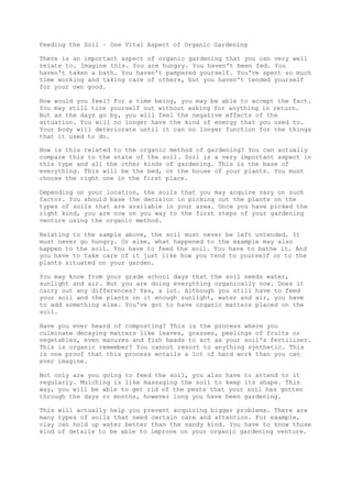 Feeding the Soil – One Vital Aspect of Organic Gardening
There is an important aspect of organic gardening that you can very well
relate to. Imagine this. You are hungry. You haven't been fed. You
haven't taken a bath. You haven't pampered yourself. You've spent so much
time working and taking care of others, but you haven't tended yourself
for your own good.
How would you feel? For a time being, you may be able to accept the fact.
You may still tire yourself out without asking for anything in return.
But as the days go by, you will feel the negative effects of the
situation. You will no longer have the kind of energy that you used to.
Your body will deteriorate until it can no longer function for the things
that it used to do.
How is this related to the organic method of gardening? You can actually
compare this to the state of the soil. Soil is a very important aspect in
this type and all the other kinds of gardening. This is the base of
everything. This will be the bed, or the house of your plants. You must
choose the right one in the first place.
Depending on your location, the soils that you may acquire vary on such
factor. You should base the decision in picking out the plants on the
types of soils that are available in your area. Once you have picked the
right kind, you are now on you way to the first steps of your gardening
venture using the organic method.
Relating to the sample above, the soil must never be left untended. It
must never go hungry. Or else, what happened to the example may also
happen to the soil. You have to feed the soil. You have to bathe it. And
you have to take care of it just like how you tend to yourself or to the
plants situated on your garden.
You may know from your grade school days that the soil needs water,
sunlight and air. But you are doing everything organically now. Does it
carry out any differences? Yes, a lot. Although you still have to feed
your soil and the plants on it enough sunlight, water and air, you have
to add something else. You've got to have organic matters placed on the
soil.
Have you ever heard of composting? This is the process where you
culminate decaying matters like leaves, grasses, peelings of fruits or
vegetables, even manures and fish heads to act as your soil's fertilizer.
This is organic remember? You cannot resort to anything synthetic. This
is one proof that this process entails a lot of hard work than you can
ever imagine.
Not only are you going to feed the soil, you also have to attend to it
regularly. Mulching is like massaging the soil to keep its shape. This
way, you will be able to get rid of the pests that your soil has gotten
through the days or months, however long you have been gardening.
This will actually help you prevent acquiring bigger problems. There are
many types of soils that need certain care and attention. For example,
clay can hold up water better than the sandy kind. You have to know those
kind of details to be able to improve on your organic gardening venture.
 