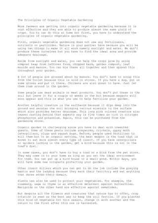 The Principles of Organic Vegetable Gardening
More farmers are getting into organic vegetable gardening because it is
cost effective and they are able to produce almost the same yield of
crops. You to can do this at home but first, you have to understand the
principles of organic vegetable gardening.
First, organic vegetable gardening does not use any fertilizers,
nutrients or pesticides. Nature is your partner here because you will be
using two things to make it all work namely sunlight and water. We don’t
produce these ourselves but you have to find the ideal area and provide
adequate drainage.
Aside from sunlight and water, you can help the crops grow by using
compost heap from leftover food, chipped bark, garden compost, leaf
moulds and manure. You can mix these all together and then spread this
throughout your garden.
A lot of people are grossed about by manure. You don’t have to scoop this
from the toilet because this is sold in stores. If you have a dog, put on
some gloves and put it there. Chickens are also great to have. Just let
them roam around in the garden.
Some people use dead animals or meat products. You don’t put these in the
soil but leave it for a couple of weeks in the bin because maggots will
soon appear and this is what you use to help fertilize your garden.
Another helpful creature is the earthworm because it digs deep into the
ground and aerates the soil bringing various minerals to the surface
which also provides better drainage. This long pink colored creature also
leaves casting behind that experts say is five times as rich in nitrogen
phosphorous and potassium. Again, this can be purchased from the
gardening store.
Organic garden is challenging since you have to deal with unwanted
guests. Some of these pests include armyworms, crickets, gypsy moth
caterpillars, slugs and squash bugs. Before, people used fertilizer to
kill them but in an organic setting, the best weapon is the toad that is
known to eat more almost every type of insect. If you have caterpillars
or spiders lurking in the garden, get a bird because this is not in the
toad’s diet.
In some cases, you don’t have to buy a toad or a bird from the pet store.
They may come in to your home as long as you set the ideal environment
for them. You can put up a bird house or a small pond. Within days, you
will have some new occupants protecting your garden.
Other insect killers which you can get to do the job include the preying
mantis and the ladybug because they mark their territory and eat anything
that dares enter their domain.
Plants can also be used to protect your vegetables. For example, the
rosemary, sage or thyme is an effective deterrent against butterflies.
Marigolds on the other hand are effective against nematodes.
But despite all the flowers and creatures that nature has to offer, crop
rotation is seen as the best way to keep the soil fertile. If you planted
this kind of vegetable for this season, change it with another and the
return to the first after this one is harvested.
 