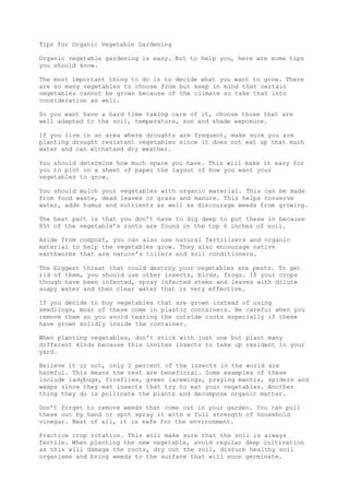 Tips for Organic Vegetable Gardening
Organic vegetable gardening is easy. But to help you, here are some tips
you should know.
The most important thing to do is to decide what you want to grow. There
are so many vegetables to choose from but keep in mind that certain
vegetables cannot be grown because of the climate so take that into
consideration as well.
So you want have a hard time taking care of it, choose those that are
well adapted to the soil, temperature, sun and shade exposure.
If you live in an area where droughts are frequent, make sure you are
planting drought resistant vegetables since it does not eat up that much
water and can withstand dry weather.
You should determine how much space you have. This will make it easy for
you to plot on a sheet of paper the layout of how you want your
vegetables to grow.
You should mulch your vegetables with organic material. This can be made
from food waste, dead leaves or grass and manure. This helps conserve
water, adds humus and nutrients as well as discourage weeds from growing.
The best part is that you don’t have to dig deep to put these in because
85% of the vegetable’s roots are found in the top 6 inches of soil.
Aside from compost, you can also use natural fertilizers and organic
material to help the vegetables grow. They also encourage native
earthworms that are nature’s tillers and soil conditioners.
The biggest threat that could destroy your vegetables are pests. To get
rid of them, you should use other insects, birds, frogs. If your crops
though have been infected, spray infected stems and leaves with dilute
soapy water and then clear water that is very effective.
If you decide to buy vegetables that are grown instead of using
seedlings, most of these come in plastic containers. Be careful when you
remove them so you avoid tearing the outside roots especially if these
have grown solidly inside the container.
When planting vegetables, don’t stick with just one but plant many
different kinds because this invites insects to take up resident in your
yard.
Believe it or not, only 2 percent of the insects in the world are
harmful. This means the rest are beneficial. Some examples of these
include ladybugs, fireflies, green lacewings, praying mantis, spiders and
wasps since they eat insects that try to eat your vegetables. Another
thing they do is pollinate the plants and decompose organic matter.
Don’t forget to remove weeds that come out in your garden. You can pull
these out by hand or spot spray it with a full strength of household
vinegar. Best of all, it is safe for the environment.
Practice crop rotation. This will make sure that the soil is always
fertile. When planting the new vegetable, avoid regular deep cultivation
as this will damage the roots, dry out the soil, disturb healthy soil
organisms and bring weeds to the surface that will soon germinate.
 