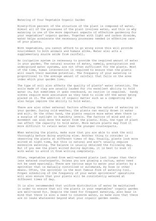 Watering of Your Vegetable Organic Garden
Ninety-five percent of the structure of the plant is composed of water.
Almost all of the processes of the plant involves water, and this is why
watering is one of the more important aspects of effective gardening for
your vegetables' organic garden. Together with light and carbon dioxide,
water helps accelerate the necessary processes needed in effective care
of your plants.
With vegetables, you cannot afford to go wrong since this will provide
nourishment to both animals and humans alike. Water also acts a
supplementary source aside from rainfall.
An irrigation system is necessary to provide the required amount of water
in your garden. The natural sources of water, namely, precipitation and
underground water systems, are not often sufficient for the plants. Most
of the time, human intervention is required to ensure that the plants
will reach their maximum potential. The frequency of your watering is
proportional to the average amount of rainfall that falls on the area
under which your garden lies.
The type of soil also affects the quality of plants' water retention. The
soils made of clay are usually lauded for its excellent ability to hold
water in, but sometimes it goes overboard, so caution is required. Sandy
sieves require more assistance as they tend to slide off the water being
placed on it. The addition of organic matter such as a composting mix
also helps improve the ability to hold water.
There are also other external factors affecting the nature of watering in
your garden. During cold weather, the plants can easily drown in water
and wilt. On the other hand, the plants require more water when there is
a surplus of sunlight or humidity levels. The factors of wind and air
movement can also move the water from the plants. Also, the type of plant
can affect the capacity to hold water. More mature plants may find it
more difficult to retain water than the younger counterparts.
When watering the plants, make sure that you are able to soak the soil
thoroughly before doing anything else. Another thing to consider is
observing the plants at different times of day. Usually, plants look more
wilted at night time, but this is natural and won't usually require
excessive watering. The balance is usually obtained the following day.
But if you see the plant wilted during daytime, it is best to soak it
with water to avoid it from wilting completely.
Often, vegetables picked from well-watered plants last longer than their
less watered counterparts. Unless you are growing a cactus, water need
not be used sparingly. There are various ways to water your plants: by a
sprinkler that is manually controlled or automated, by hose or other
means. Often, the sprinkler is the most famous form of watering tool.
Proper scheduling of the frequency of your water sprinklers' operations
will also ensure that your plants will be consistently watered at
different times of day.
It is also recommended that uniform distribution of water be maintained
in order to ensure that all the plants in your vegetables' organic garden
are well-cared for. Despite the need for frequent watering, also bear in
mind that there is also a need to conserve water, so make sure that there
are no leaks whatsoever beyond what your organic garden needs.
 