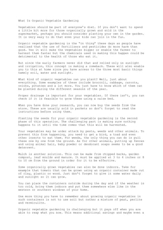What Is Organic Vegetable Gardening
Vegetables should be part of everyone’s diet. If you don’t want to spend
a little bit more for those organically grown and sold in the
supermarket, perhaps you should consider planting your own in the garden.
It is very easy to do that even your kids can join in the fun.
Organic vegetable gardening is the “in thing” these days as people have
realized that the use of fertilizers and pesticides do more harm than
good. Yes it will make the vegetables bigger or enable the farmer to
harvest them faster but the chemicals used in making this happen could be
detrimental to the health of those who eat it.
But since the early farmers never did that and relied only on sunlight
and irrigation, this concept is making a comeback. These will also enable
you to this at home since you have access to the three most basic things
namely soil, water and sunlight.
What kind of organic vegetables can you plant? Well, just about
everything. Some examples of these include broccoli, cabbage, carrots,
onions, potatoes and a lot more. You just have to know which of them can
be planted during the different seasons of the year.
Proper drainage is important for your vegetables. If there isn’t, you can
check if it is feasible to grow these using a raise bed.
When you have done your research, you can now buy the seeds from the
store. These are usually sold in packets so don’t forget to read the
instructions before using them.
Planting the seeds for your organic vegetable gardening is the second
phase of this operation. The challenging part is making sure nothing
happens to it until the time comes that this will be harvested.
Your vegetables may be under attack by pests, weeds and other animals. To
prevent this from happening, you need to get a bird, a toad and even
other insects to eat them. For weeds, the only thing you can do is pull
these one by one from the ground. As for other animals, putting up fences
and using animal hair, baby powder or deodorant soaps seems to be a good
deterrent.
Mulch is another solution. This can be made from chipped barks, garden
compost, leaf moulds and manure. It must be applied at 3 to 4 inches or 8
to 10 cm from the ground in order for it to be effective.
Some organically grown vegetables can also be done indoors. Take for
example that tomato that can be grown using an organic container made out
of clay, plastic or wood. Just don’t forget to give it some water daily
and sunlight so it can grow.
You can place the containers outside during the day and if the weather is
too cold, bring them indoors and put them somewhere else like in the
western or southern windows of your home.
One more thing you have to remember about growing organic vegetables in
such containers is not to use soil but rather a mixture of peat, perlite
and vermiculite.
Organic vegetable gardening is challenging but it pays off when you are
able to reap what you sow. This means additional savings and maybe even a
 