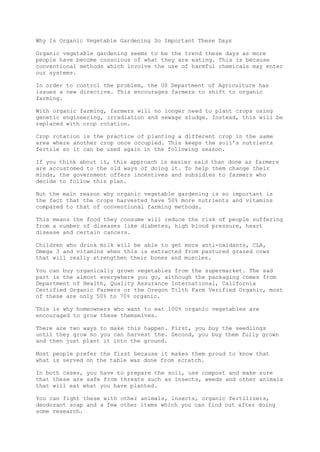 Why Is Organic Vegetable Gardening So Important These Days
Organic vegetable gardening seems to be the trend these days as more
people have become conscious of what they are eating. This is because
conventional methods which involve the use of harmful chemicals may enter
our systems.
In order to control the problem, the US Department of Agriculture has
issues a new directive. This encourages farmers to shift to organic
farming.
With organic farming, farmers will no longer need to plant crops using
genetic engineering, irradiation and sewage sludge. Instead, this will be
replaced with crop rotation.
Crop rotation is the practice of planting a different crop in the same
area where another crop once occupied. This keeps the soil’s nutrients
fertile so it can be used again in the following season.
If you think about it, this approach is easier said than done as farmers
are accustomed to the old ways of doing it. To help them change their
minds, the government offers incentives and subsidies to farmers who
decide to follow this plan.
But the main reason why organic vegetable gardening is so important is
the fact that the crops harvested have 50% more nutrients and vitamins
compared to that of conventional farming methods.
This means the food they consume will reduce the risk of people suffering
from a number of diseases like diabetes, high blood pressure, heart
disease and certain cancers.
Children who drink milk will be able to get more anti-oxidants, CLA,
Omega 3 and vitamins when this is extracted from pastured grazed cows
that will really strengthen their bones and muscles.
You can buy organically grown vegetables from the supermarket. The sad
part is the almost everywhere you go, although the packaging comes from
Department of Health, Quality Assurance International, California
Certified Organic Farmers or the Oregon Tilth Farm Verified Organic, most
of these are only 50% to 70% organic.
This is why homeowners who want to eat 100% organic vegetables are
encouraged to grow these themselves.
There are two ways to make this happen. First, you buy the seedlings
until they grow so you can harvest the. Second, you buy them fully grown
and then just plant it into the ground.
Most people prefer the first because it makes them proud to know that
what is served on the table was done from scratch.
In both cases, you have to prepare the soil, use compost and make sure
that these are safe from threats such as insects, weeds and other animals
that will eat what you have planted.
You can fight these with other animals, insects, organic fertilizers,
deodorant soap and a few other items which you can find out after doing
some research.
 
