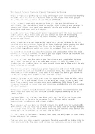 Why Should Farmers Practice Organic Vegetable Gardening
Organic vegetable gardening has many advantages than conventional farming
methods. This article will discuss that in the hopes that more people
will realize that it has a lot of health benefits.
First, organic vegetable gardening does not use any fertilizers or
pesticides. The ingredients used in making these products are harmful to
humans and though they have been washed, people are still at risk of
absorbing them when they are eaten.
A study shows that organically grown vegetables have 50% more nutrients
and vitamins. This means that you are lesser at risk of developing
certain health problems such as heart disease, high blood pressure,
diabetes and cancer.
Also, organically grown vegetables taste much better because it is not
tainted with antibiotics. Think of it like powdered juice versus the kind
that is naturally squeezed. The first one is mixed with a lot of
artificial ingredients while the other is straight from the source.
It should be pointed out that fertilizers and pesticides makes the soil
unfertile. If this happens, we don’t get the right number of vitamins and
nutrients from the vegetables we consume.
If this is true, why did people use fertilizers and chemicals? Because
back then, the use of such methods was thought to help increase food
production but studies later on have showed there was a flaw which is why
this is being corrected.
You can easily spot organically grown vegetables and other food items in
the grocery as they are placed in a separate area. You will notice that
compared to other products, they cost a bit more but don’t you think it
is better to buy such products that are healthier?
Organic farming is not only practiced for vegetables. This is also being
done for fruits and animal livestock as well as research has showed that
milk from organic cows contain more anti-oxidants, CLA, Omega 3 and
vitamins compared to those that use hormones, antibiotics and the remains
of other animals.
Given that, people should pressure their government representatives and
even those who have not yet shifted towards organic farming to do so
immediately.
The government for its part has done their part by offering incentives
and subsidies to farmers in exchange for no longer using genetic
engineering, irradiation and sewage sludge.
This changes how the game is played because the goal here is sustainable
development and the only way to make sure the soil used is always fertile
is through crop rotation. This means planting one variant this season and
changing it with another in the next and so forth.
It isn’t hard to implement. Farmers just need the willpower to open their
minds and make the change.
You can also get into organic vegetable farming yourself by doing this in
your own backyard. You just need to buy the supplies, prepare the land,
 