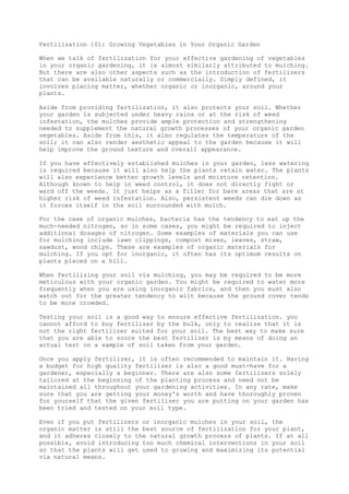 Fertilization 101: Growing Vegetables in Your Organic Garden
When we talk of fertilization for your effective gardening of vegetables
in your organic gardening, it is almost similarly attributed to mulching.
But there are also other aspects such as the introduction of fertilizers
that can be available naturally or commercially. Simply defined, it
involves placing matter, whether organic or inorganic, around your
plants.
Aside from providing fertilization, it also protects your soil. Whether
your garden is subjected under heavy rains or at the risk of weed
infestation, the mulches provide ample protection and strengthening
needed to supplement the natural growth processes of your organic garden
vegetables. Aside from this, it also regulates the temperature of the
soil; it can also render aesthetic appeal to the garden because it will
help improve the ground texture and overall appearance.
If you have effectively established mulches in your garden, less watering
is required because it will also help the plants retain water. The plants
will also experience better growth levels and moisture retention.
Although known to help in weed control, it does not directly fight or
ward off the weeds. It just helps as a filler for bare areas that are at
higher risk of weed infestation. Also, persistent weeds can die down as
it forces itself in the soil surrounded with mulch.
For the case of organic mulches, bacteria has the tendency to eat up the
much-needed nitrogen, so in some cases, you might be required to inject
additional dosages of nitrogen. Some examples of materials you can use
for mulching include lawn clippings, compost mises, leaves, straw,
sawdust, wood chips. These are examples of organic materials for
mulching. If you opt for inorganic, it often has its optimum results on
plants placed on a hill.
When fertilizing your soil via mulching, you may be required to be more
meticulous with your organic garden. You might be required to water more
frequently when you are using inorganic fabrics, and then you must also
watch out for the greater tendency to wilt because the ground cover tends
to be more crowded.
Testing your soil is a good way to ensure effective fertilization. you
cannot afford to buy fertilizer by the bulk, only to realize that it is
not the right fertilizer suited for your soil. The best way to make sure
that you are able to score the best fertilizer is by means of doing an
actual test on a sample of soil taken from your garden.
Once you apply fertilizer, it is often recommended to maintain it. Having
a budget for high quality fertilizer is also a good must-have for a
gardener, especially a beginner. There are also some fertilizers solely
tailored at the beginning of the planting process and need not be
maintained all throughout your gardening activities. In any rate, make
sure that you are getting your money's worth and have thoroughly proven
for yourself that the given fertilizer you are putting on your garden has
been tried and tested on your soil type.
Even if you put fertilizers or inorganic mulches in your soil, the
organic matter is still the best source of fertilization for your plant,
and it adheres closely to the natural growth process of plants. If at all
possible, avoid introducing too much chemical interventions in your soil
so that the plants will get used to growing and maximizing its potential
via natural means.
 