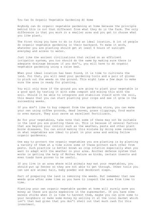 You Can Do Organic Vegetable Gardening At Home
Anybody can do organic vegetable gardening at home because the principle
behind this is not that different from what they do in the farm. The only
difference is that you work in a smaller area and you get to choose what
you like plant.
The first thing you have to do is find an ideal location. A lot of people
do organic vegetable gardening in their backyard. To make it work,
whatever you are planting should get at least 6 hours of sunlight
everyday and access to water.
Just like the ancient civilizations that relied on an efficient
irrigation system, you too should do the same by making sure there is
adequate drainage because if you don’t, you will have to do organic
vegetable gardening using a raise bed.
When your ideal location has been found, it is time to cultivate the
land. For that, you will need your gardening tools and a pair of gloves
to pluck out the weeds on the ground. This might take a few days to make
sure the area is ready for planting.
You will only know if the ground you are going to plant your vegetable is
a good spot by testing it with some compost and mixing this with the
soil. Should it be able to integrate and stabilize itself with the soil,
this means that you can start planting your crops and see it grow in the
succeeding weeks.
If you don’t like to buy compost from the gardening store, you can make
your own using coffee grounds, dead leaves, grass clippings, food waste
or even manure. They also serve as excellent fertilizers.
As for your vegetables, take note that some of these may not be suitable
in the land you are planting these on. This is because of several factors
that are beyond your control such as the weather, pests and other plant
borne diseases. You can avoid making this mistake by doing some research
on what vegetables are ideal to plant in your area and asking fellow
organic gardeners.
One way to protect the organic vegetables you are planting is by planting
a variety of them at a time since some of these protect each other from
pests. Such practice is better known as crop rotation especially when you
want to adapt with the weather in your area. Another defense system that
works is getting the help of Mother Nature as birds, certain insects and
even toads have proven to be useful.
If you live in an area where wild animals may eat your vegetables, you
should put up fences so they are not able to get through. Other tools you
can use are animal hair, baby powder and deodorant soaps.
Part of preparing the land is removing the weeds. But remember that new
weeds grow after some time so you have to inspect the area from time to
time.
Planting your own organic vegetable garden at home will surely save you
money as these are quite expensive in the supermarket. If you have some
excess stocks when it is time to harvest them, maybe you can give some to
your neighbors or make some money by selling it at the local market which
isn’t that bad given that you don’t shell out that much cash for this
investment.
 