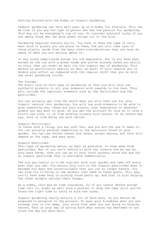 Getting Started with the Hobby of Organic Gardening
Organic gardening can very well pass up as a hobby for starters. This can
be true if you are the type of person who has the passion for gardening.
This may not be everybody's cup of tea. So consider yourself lucky if you
are among those who can grow green things out of the blue.
Gardening requires certain skills. You have to know the type of soil,
what kind of plants you can place on them, how you will take care of
those plants, aside from the many other considerations that you must be
aware of when you are serious about it.
It may sound complicated enough for the beginners. But if you have been
marked as the one with a green thumb and you've already honed you skills
on this, then you might as well try the organic way of gardening. This
method is particularly special as well as hard. It will require you to
double your effort as compared with the regular stuff that you do with
the usual gardening tricks.
The Concept
The basic rule on this type of gardening is that you will only use
synthetic products in all your endeavor with regards to the task. This
will include the important elements such as the fertilizers and the
pesticides.
You can actually get from the earth what you will then use for your
organic venture into gardening. You will use such elements to be able to
grow something new, these are your plants, your vegetables or whatever
greens you may want to grow. Do you get the picture? To look at it from a
bird's eye view, it is like working closely with nature. Or as others may
say, this is like being one with nature.
Organic Fertilizers
Is there such a thing, you may ask? Yes, and you are the one to make it.
You can actually perform composting on the materials found on your
garden. You can use fallen leaves and twigs, animal manure, but this will
depend on the type, and many more.
Organic Pesticides
This type of gardening wants, as much as possible, to stay away from
pesticides. But if you can't afford to pick the insects one by one by
your bare hands, then you can go to your local grocery store and ask for
an organic pesticide that is available commercially.
The old way really is to be vigilant with your garden and take off every
pest that you see. You should only turn to the organic pesticides when it
becomes too many and uncontrollable that you can no longer handle. You
can also try to bring in the animals that feed on those pests. This way,
you'll have some help in picking those pests up. And that is also helping
the other animals satisfy their hunger.
As a hobby, this may be time consuming. So if you cannot devote enough
time into it, might as well find a partner or drop the idea until you've
found the right time to carry on with the tasks.
Organic gardening really entails a lot of hard work. So you better be
prepared to perspire in the process. To ease your tiredness when you are
already into it too deep, just think that what you are doing is helping
nature. This is your way of giving back what nature has bestowed on you
since the day you were born.
 