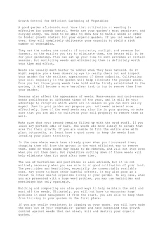Growth Control for Efficient Gardening of Vegetables
A good garden aficionado must know that cultivation or weeding is
effective for growth control. Weeds are your garden's most persistent and
cloying enemy. You need to be able to know how to handle weeds in order
to foster growth control for your organic garden. If you let weeds take
over, they will completely obliterate your capacity to yield a rich
number of vegetables.
They are the number one stealer of nutrients, sunlight and revenue for
farmers, so the earlier you try to eliminate them, the better will it be
for your gardening. This can eat up your time to such extremes at certain
seasons, but monitoring weeds and eliminating them is definitely worth
your time and effort.
Weeds are usually much harder to remove when they have matured. So it
might require you a keen observing eye to really check out and inspect
your garden for the earliest appearances of these culprits. Cultivating
your soil regularly in the garden will help eliminate the younger weeds.
Once you let those young weeds take hold and be firmly established in the
garden, it will become a more herculean task to try to remove them from
your garden.
Seasons also affect the appearance of weeds. Warm-season and cool-season
weeds proliferate at different times of the year, and it will be your
advantage to recognize which weeds are in season so you can more easily
expect them in your garden and prepare your anti-weed arsenal more
effectively. Some of the weed seeds may also lie in your garden, so make
sure that you are able to cultivate your soil properly to remove them as
well.
Make sure that your ground remains filled up with the good stuff. If you
leave any portion idle or bare, the weeds are more likely to secure that
area for their growth. If you are unable to fill the entire area with
plant outgrowths, at least have a good cover to keep the weeds from
invading your plant territory.
In the case where weeds have already grown when you discovered them,
chopping them off from the ground is the most efficient way to remove
them. Some of these weeds may cease to be removed, and will not stop even
when you cut them down. But repetitive cutting down of those weeds will
help eliminate them for good after some time.
The use of herbicides and pesticides is also advised, but it is not
entirely necessary when you are able to do good cultivation of your land.
The pesticides and herbicides, especially the commercially available
ones, may prove to have other harmful effects. It may also pose as a
threat to other useful organisms living in your garden. In any case, when
you are presented with a huge weed problem, you may use herbicides and
pesticides but only sparingly.
Mulching and composting are also good ways to help maintain the soil and
ward off the weeds. Ultimately, you will not have to encounter huge
problems in weed management if from the start, you are able to keep them
from thriving in your garden in the first place.
If you are really consistent in digging up your space, you will have made
the most out of your vegetables' garden and have exercised true growth
control against weeds that can steal, kill and destroy your organic
garden.
 