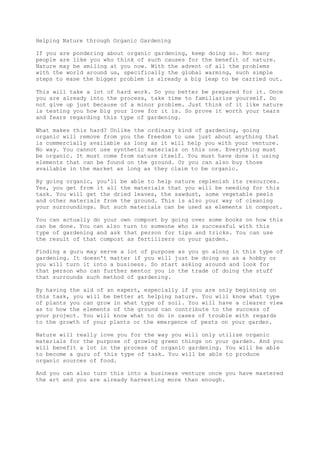 Helping Nature through Organic Gardening
If you are pondering about organic gardening, keep doing so. Not many
people are like you who think of such causes for the benefit of nature.
Nature may be smiling at you now. With the advent of all the problems
with the world around us, specifically the global warming, such simple
steps to ease the bigger problem is already a big leap to be carried out.
This will take a lot of hard work. So you better be prepared for it. Once
you are already into the process, take time to familiarize yourself. Do
not give up just because of a minor problem. Just think of it like nature
is testing you how big your love for it is. So prove it worth your tears
and fears regarding this type of gardening.
What makes this hard? Unlike the ordinary kind of gardening, going
organic will remove from you the freedom to use just about anything that
is commercially available as long as it will help you with your venture.
No way. You cannot use synthetic materials on this one. Everything must
be organic. It must come from nature itself. You must have done it using
elements that can be found on the ground. Or you can also buy those
available in the market as long as they claim to be organic.
By going organic, you'll be able to help nature replenish its resources.
Yes, you get from it all the materials that you will be needing for this
task. You will get the dried leaves, the sawdust, some vegetable peels
and other materials from the ground. This is also your way of cleaning
your surroundings. But such materials can be used as elements in compost.
You can actually do your own compost by going over some books on how this
can be done. You can also turn to someone who is successful with this
type of gardening and ask that person for tips and tricks. You can use
the result of that compost as fertilizers on your garden.
Finding a guru may serve a lot of purpose as you go along in this type of
gardening. It doesn't matter if you will just be doing so as a hobby or
you will turn it into a business. So start asking around and look for
that person who can further mentor you in the trade of doing the stuff
that surrounds such method of gardening.
By having the aid of an expert, especially if you are only beginning on
this task, you will be better at helping nature. You will know what type
of plants you can grow in what type of soil. You will have a clearer view
as to how the elements of the ground can contribute to the success of
your project. You will know what to do in cases of trouble with regards
to the growth of your plants or the emergence of pests on your garden.
Nature will really love you for the way you will only utilize organic
materials for the purpose of growing green things on your garden. And you
will benefit a lot in the process of organic gardening. You will be able
to become a guru of this type of task. You will be able to produce
organic sources of food.
And you can also turn this into a business venture once you have mastered
the art and you are already harvesting more than enough.
 