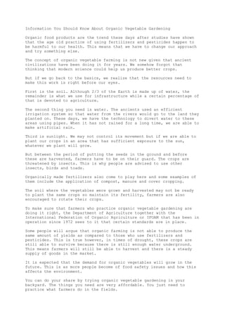Information You Should Know About Organic Vegetable Gardening
Organic food products are the trend these days after studies have shown
that the age old practice of using fertilizers and pesticides happen to
be harmful to our health. This means that we have to change our approach
and try something else.
The concept of organic vegetable farming is not new given that ancient
civilizations have been doing it for years. We somehow forgot that
thinking that modern science could help us produce better crops.
But if we go back to the basics, we realize that the resources need to
make this work is right before our eyes.
First is the soil. Although 2/3 of the Earth is made up of water, the
remainder is what we use for infrastructure while a certain percentage of
that is devoted to agriculture.
The second thing you need is water. The ancients used an efficient
irrigation system so that water from the rivers would go to the land they
planted on. These days, we have the technology to divert water to these
areas using pipes. When it has not rained for a long time, we are able to
make artificial rain.
Third is sunlight. We may not control its movement but if we are able to
plant our crops in an area that has sufficient exposure to the sun,
whatever we plant will grow.
But between the period of putting the seeds in the ground and before
these are harvested, farmers have to be on their guard. The crops are
threatened by insects. This is why people are advised to use other
insects, birds and toads.
Organically made fertilizers also come to play here and some examples of
them include the application of compost, manure and cover cropping.
The soil where the vegetables were grown and harvested may not be ready
to plant the same crops so maintain its fertility, farmers are also
encouraged to rotate their crops.
To make sure that farmers who practice organic vegetable gardening are
doing it right, the Department of Agriculture together with the
International Federation of Organic Agriculture or IFOAM that has been in
operation since 1972 sees to it that certain standards are in place.
Some people will argue that organic farming is not able to produce the
same amount of yields as compared to those who use fertilizers and
pesticides. This is true however, in times of drought, these crops are
still able to survive because there is still enough water underground.
This means farmers will still be able to harvest and there is a steady
supply of goods in the market.
It is expected that the demand for organic vegetables will grow in the
future. This is as more people become of food safety issues and how this
affects the environment.
You can do your share by trying organic vegetable gardening in your
backyard. The things you need are very affordable. You just need to
practice what farmers do in the fields.
 