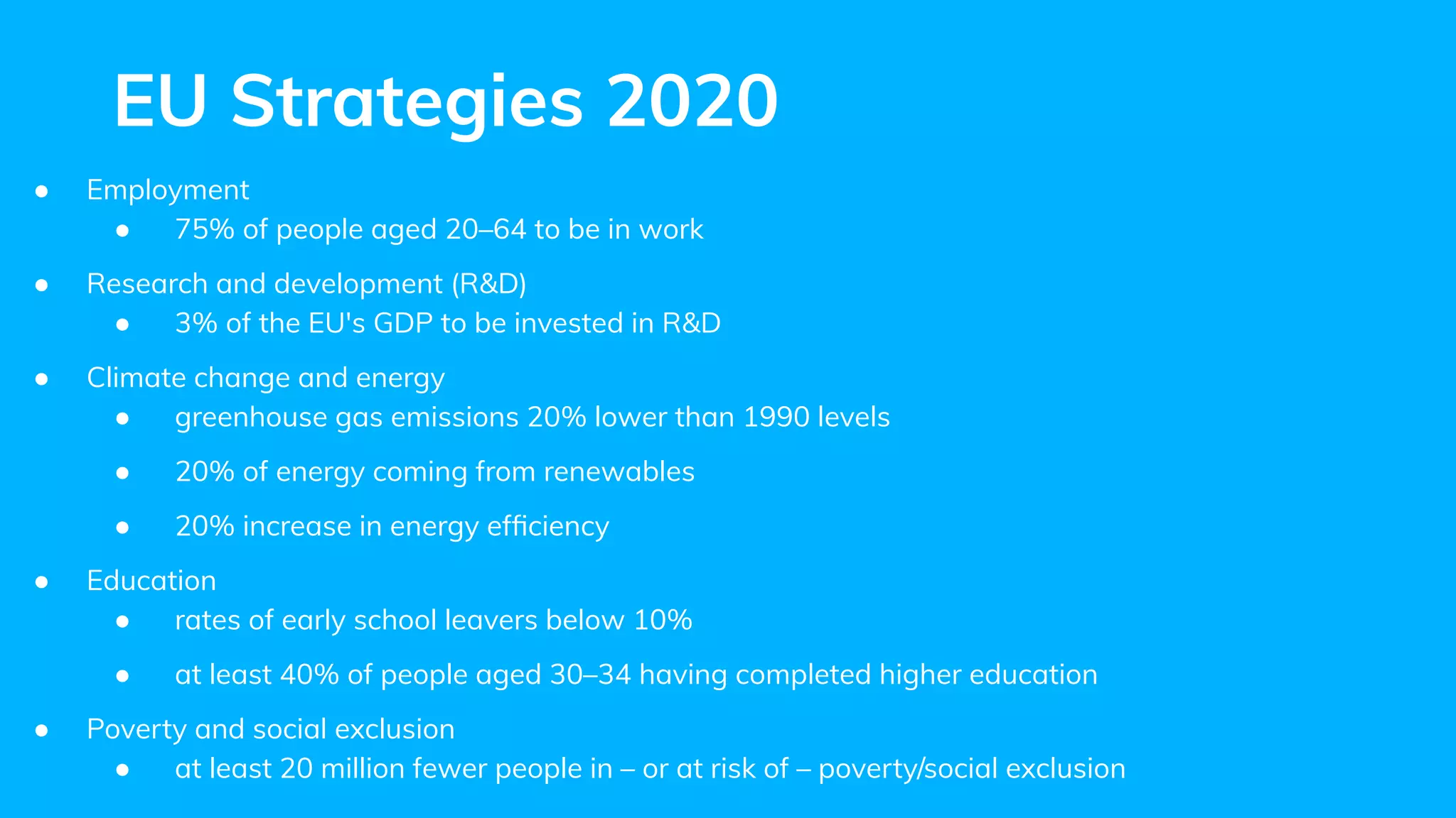 EU Strategies 2020
● Employment
● 75% of people aged 20–64 to be in work
● Research and development (R&D)
● 3% of the EU's GDP to be invested in R&D
● Climate change and energy
● greenhouse gas emissions 20% lower than 1990 levels
● 20% of energy coming from renewables
● 20% increase in energy efﬁciency
● Education
● rates of early school leavers below 10%
● at least 40% of people aged 30–34 having completed higher education
● Poverty and social exclusion
● at least 20 million fewer people in – or at risk of – poverty/social exclusion
 