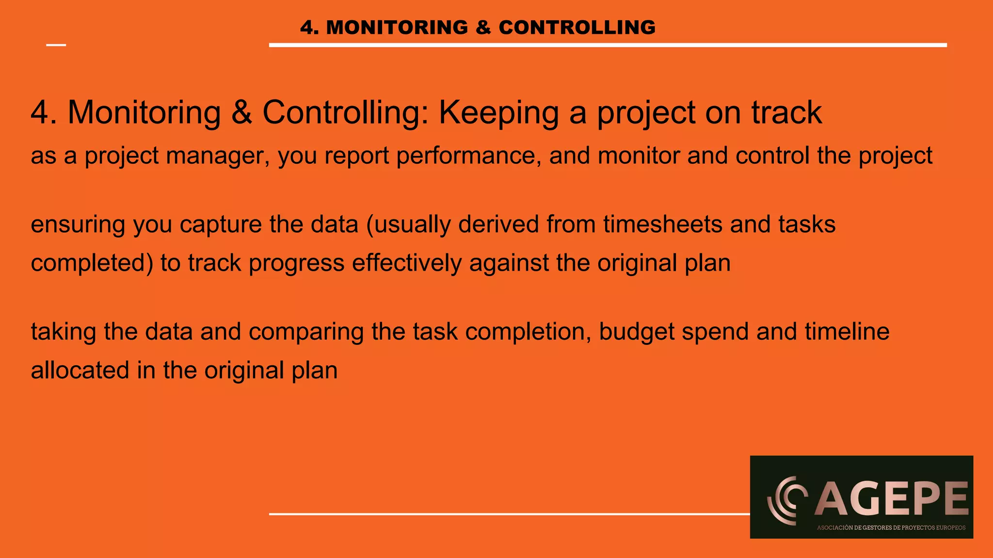 4. Monitoring & Controlling: Keeping a project on track
as a project manager, you report performance, and monitor and control the project
ensuring you capture the data (usually derived from timesheets and tasks
completed) to track progress effectively against the original plan
taking the data and comparing the task completion, budget spend and timeline
allocated in the original plan
4. MONITORING & CONTROLLING
 